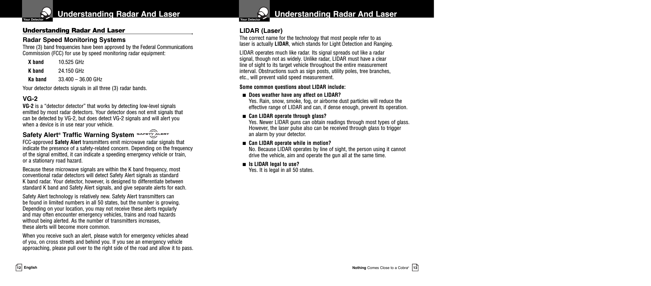 Understanding Radar And Laser   Your DetectorNothing Comes Close to a Cobra®13Understanding Radar And Laser •Radar Speed Monitoring SystemsThree (3) band frequencies have been approved by the Federal CommunicationsCommission (FCC) for use by speed monitoring radar equipment: X band 10.525 GHzK band 24.150 GHzKa band 33.400 – 36.00 GHzYour detector detects signals in all three (3) radar bands.VG-2VG-2 is a “detector detector” that works by detecting low-level signals emitted by most radar detectors. Your detector does not emit signals that can be detected by VG-2, but does detect VG-2 signals and will alert you when a device is in use near your vehicle.Safety Alert®Traffic Warning SystemFCC-approved Safety Alert transmitters emit microwave radar signals thatindicate the presence of a safety-related concern. Depending on the frequencyof the signal emitted, it can indicate a speeding emergency vehicle or train, or a stationary road hazard. Because these microwave signals are within the K band frequency, mostconventional radar detectors will detect Safety Alert signals as standard K band radar. Your detector, however, is designed to differentiate betweenstandard K band and Safety Alert signals, and give separate alerts for each.Safety Alert technology is relatively new. Safety Alert transmitters can be found in limited numbers in all 50 states, but the number is growing.Depending on your location, you may not receive these alerts regularly and may often encounter emergency vehicles, trains and road hazards without being alerted. As the number of transmitters increases, these alerts will become more common. When you receive such an alert, please watch for emergency vehicles ahead of you, on cross streets and behind you. If you see an emergency vehicleapproaching, please pull over to the right side of the road and allow it to pass.Understanding Radar And Laser  Your Detector12 EnglishLIDAR (Laser)The correct name for the technology that most people refer to as laser is actually LIDAR, which stands for Light Detection and Ranging.LIDAR operates much like radar. Its signal spreads out like a radar signal, though not as widely. Unlike radar, LIDAR must have a clear line of sight to its target vehicle throughout the entire measurement interval. Obstructions such as sign posts, utility poles, tree branches, etc., will prevent valid speed measurement.Some common questions about LIDAR include:■Does weather have any affect on LIDAR?Yes. Rain, snow, smoke, fog, or airborne dust particles will reduce the effective range of LIDAR and can, if dense enough, prevent its operation.■Can LIDAR operate through glass?Yes. Newer LIDAR guns can obtain readings through most types of glass.However, the laser pulse also can be received through glass to trigger an alarm by your detector.■Can LIDAR operate while in motion?No. Because LIDAR operates by line of sight, the person using it cannotdrive the vehicle, aim and operate the gun all at the same time.■Is LIDAR legal to use?Yes. It is legal in all 50 states.