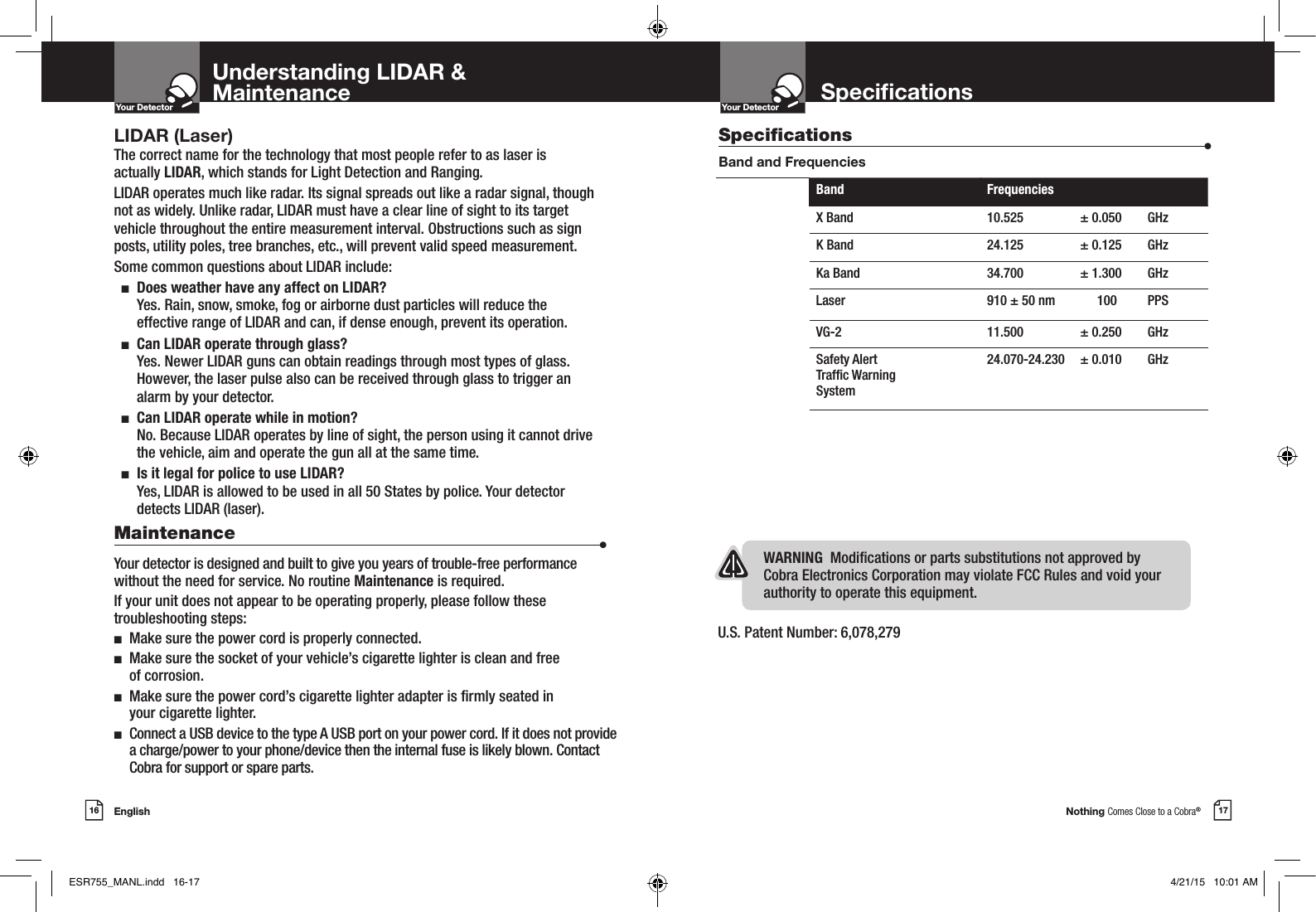 Nothing Comes Close to a Cobra®17SpecicationsYour DetectorIntro Operation CustomerAssistanceWarrantyNoticeMain IconsSecondary IconsEnglish16Your DetectorIntro Operation CustomerAssistanceWarrantyNoticeMain IconsSecondary IconsLIDAR (Laser)The correct name for the technology that most people refer to as laser is actually LIDAR, which stands for Light Detection and Ranging.LIDAR operates much like radar. Its signal spreads out like a radar signal, though not as widely. Unlike radar, LIDAR must have a clear line of sight to its target vehicle throughout the entire measurement interval. Obstructions such as sign posts, utility poles, tree branches, etc., will prevent valid speed measurement.Some common questions about LIDAR include:  n   Does weather have any affect on LIDAR? Yes. Rain, snow, smoke, fog or airborne dust particles will reduce the effective range of LIDAR and can, if dense enough, prevent its operation.  n   Can LIDAR operate through glass? Yes. Newer LIDAR guns can obtain readings through most types of glass. However, the laser pulse also can be received through glass to trigger an alarm by your detector.  n   Can LIDAR operate while in motion? No. Because LIDAR operates by line of sight, the person using it cannot drive the vehicle, aim and operate the gun all at the same time.  n   Is it legal for police to use LIDAR?  Yes, LIDAR is allowed to be used in all 50 States by police. Your detector detects LIDAR (laser).Maintenance                      •Your detector is designed and built to give you years of trouble-free performance without the need for service. No routine Maintenance is required.If your unit does not appear to be operating properly, please follow these troubleshooting steps:n  Make sure the power cord is properly connected.n   Make sure the socket of your vehicle’s cigarette lighter is clean and free  of corrosion.n   Make sure the power cord’s cigarette lighter adapter is rmly seated in  your cigarette lighter.n   Connect a USB device to the type A USB port on your power cord. If it does not provide a charge/power to your phone/device then the internal fuse is likely blown. Contact Cobra for support or spare parts.Understanding LIDAR &amp;MaintenanceU.S. Patent Number: 6,078,279 Specications                    •Band and FrequenciesWARNING  Modications or parts substitutions not approved by Cobra Electronics Corporation may violate FCC Rules and void your authority to operate this equipment.Band FrequenciesX Band 10.525 ± 0.050 GHzK Band 24.125 ± 0.125 GHzKa Band 34.700 ± 1.300 GHzLaser 910 ± 50 nm  100  PPS VG-2 11.500 ± 0.250 GHzSafety Alert Trafc Warning System24.070-24.230  ± 0.010  GHz ESR755_MANL.indd   16-17 4/21/15   10:01 AM