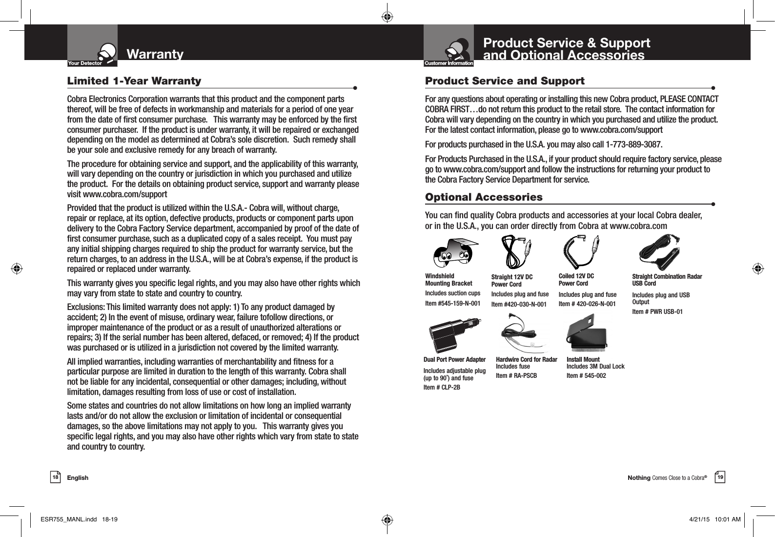 Nothing Comes Close to a Cobra®English18 19WarrantyYour DetectorIntro Operation CustomerAssistanceWarrantyNoticeMain IconsSecondary IconsLimited 1-Year Warranty                      •Cobra Electronics Corporation warrants that this product and the component parts thereof, will be free of defects in workmanship and materials for a period of one year from the date of rst consumer purchase.   This warranty may be enforced by the rst consumer purchaser.  If the product is under warranty, it will be repaired or exchanged depending on the model as determined at Cobra’s sole discretion.  Such remedy shall be your sole and exclusive remedy for any breach of warranty.  The procedure for obtaining service and support, and the applicability of this warranty, will vary depending on the country or jurisdiction in which you purchased and utilize the product.  For the details on obtaining product service, support and warranty please visit www.cobra.com/supportProvided that the product is utilized within the U.S.A.- Cobra will, without charge, repair or replace, at its option, defective products, products or component parts upon delivery to the Cobra Factory Service department, accompanied by proof of the date of rst consumer purchase, such as a duplicated copy of a sales receipt.  You must pay any initial shipping charges required to ship the product for warranty service, but the return charges, to an address in the U.S.A., will be at Cobra’s expense, if the product is repaired or replaced under warranty. This warranty gives you specic legal rights, and you may also have other rights which may vary from state to state and country to country.  Exclusions: This limited warranty does not apply: 1) To any product damaged by accident; 2) In the event of misuse, ordinary wear, failure tofollow directions, or improper maintenance of the product or as a result of unauthorized alterations or repairs; 3) If the serial number has been altered, defaced, or removed; 4) If the product was purchased or is utilized in a jurisdiction not covered by the limited warranty.All implied warranties, including warranties of merchantability and tness for a particular purpose are limited in duration to the length of this warranty. Cobra shall not be liable for any incidental, consequential or other damages; including, without limitation, damages resulting from loss of use or cost of installation.Some states and countries do not allow limitations on how long an implied warranty lasts and/or do not allow the exclusion or limitation of incidental or consequential damages, so the above limitations may not apply to you.   This warranty gives you specic legal rights, and you may also have other rights which vary from state to state and country to country.Product Service and Support                      •For any questions about operating or installing this new Cobra product, PLEASE CONTACT COBRA FIRST…do not return this product to the retail store.  The contact information for Cobra will vary depending on the country in which you purchased and utilize the product.  For the latest contact information, please go to www.cobra.com/supportFor products purchased in the U.S.A. you may also call 1-773-889-3087.For Products Purchased in the U.S.A., if your product should require factory service, please go to www.cobra.com/support and follow the instructions for returning your product to the Cobra Factory Service Department for service.Optional Accessories                      •You can nd quality Cobra products and accessories at your local Cobra dealer,  or in the U.S.A., you can order directly from Cobra at www.cobra.comStraight 12V DC  Power CordIncludes plug and fuseItem #420-030-N-001Windshield  Mounting BracketIncludes suction cupsItem #545-159-N-001Product Service &amp; Support  and Optional AccessoriesCustomer InformationIntro Operation CustomerAssistanceWarrantyNoticeMain IconsSecondary IconsCoiled 12V DC  Power CordIncludes plug and fuseItem # 420-026-N-001Dual Port Power AdapterIncludes adjustable plug  (up to 90˚) and fuse  Item # CLP-2BStraight Combination Radar USB CordIncludes plug and USB OutputItem # PWR USB-01Hardwire Cord for Radar Includes fuse  Item # RA-PSCBInstall Mount Includes 3M Dual Lock Item # 545-002ESR755_MANL.indd   18-19 4/21/15   10:01 AM