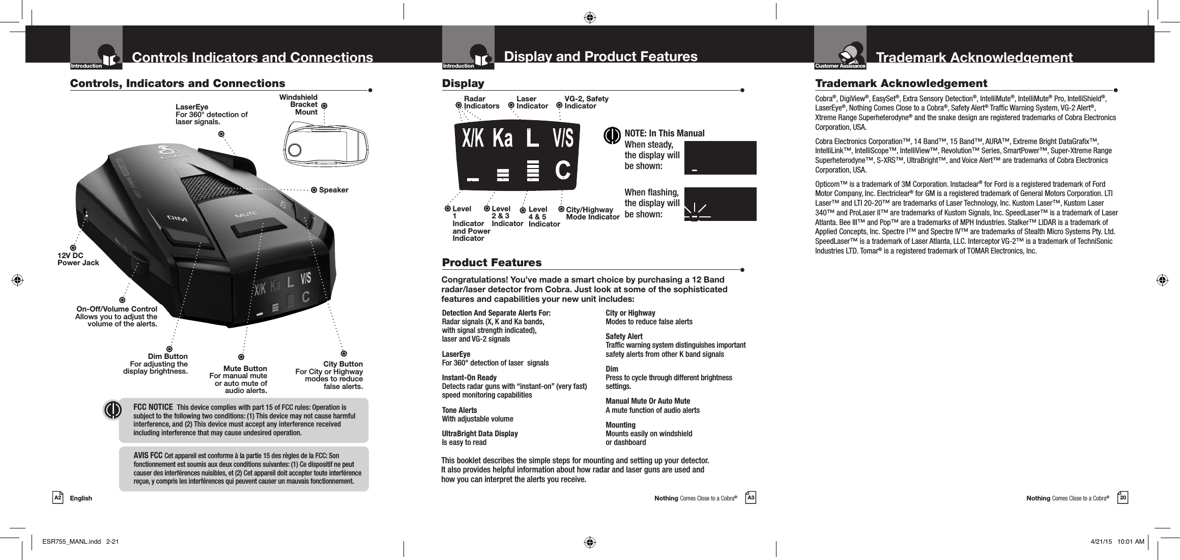 Nothing Comes Close to a Cobra®Nothing Comes Close to a Cobra®EnglishA2 A3 20Display and Product Features Trademark AcknowledgementControls Indicators and ConnectionsTrademark Acknowledgement  •Cobra®, DigiView®, EasySet®, Extra Sensory Detection®, IntelliMute®, IntelliMute® Pro, IntelliShield®, LaserEye®, Nothing Comes Close to a Cobra®, Safety Alert® Trafc Warning System, VG-2 Alert®, Xtreme Range Superheterodyne® and the snake design are registered trademarks of Cobra Electronics Corporation, USA.Cobra Electronics Corporation™, 14 Band™, 15 Band™, AURA™, Extreme Bright DataGrax™, IntelliLink™, IntelliScope™, IntelliView™, Revolution™ Series, SmartPower™, Super-Xtreme Range Superheterodyne™, S-XRS™, UltraBright™, and Voice Alert™ are trademarks of Cobra Electronics Corporation, USA.Opticom™ is a trademark of 3M Corporation. Instaclear® for Ford is a registered trademark of Ford Motor Company, Inc. Electriclear® for GM is a registered trademark of General Motors Corporation. LTI Laser™ and LTI 20-20™ are trademarks of Laser Technology, Inc. Kustom Laser™, Kustom Laser 340™ and ProLaser II™ are trademarks of Kustom Signals, Inc. SpeedLaser™ is a trademark of Laser Atlanta. Bee III™ and Pop™ are a trademarks of MPH Industries. Stalker™ LIDAR is a trademark of Applied Concepts, Inc. Spectre I™ and Spectre IV™ are trademarks of Stealth Micro Systems Pty. Ltd. SpeedLaser™ is a trademark of Laser Atlanta, LLC. Interceptor VG-2™ is a trademark of TechniSonic Industries LTD. Tomar® is a registered trademark of TOMAR Electronics, Inc.Congratulations! You’ve made a smart choice by purchasing a 12 Band radar/laser detector from Cobra. Just look at some of the sophisticated features and capabilities your new unit includes:Detection And Separate Alerts For: Radar signals (X, K and Ka bands, with signal strength indicated), laser and VG-2 signalsLaserEye For 360° detection of laser  signalsInstant-On Ready  Detects radar guns with “instant-on” (very fast) speed monitoring capabilitiesTone Alerts With adjustable volumeUltraBright Data Display  Is easy to readCity or Highway Modes to reduce false alertsSafety Alert  Trafc warning system distinguishes important safety alerts from other K band signalsDim  Press to cycle through different brightness  settings.Manual Mute Or Auto Mute  A mute function of audio alertsMounting  Mounts easily on windshield  or dashboardControls, Indicators and Connections  •Display  •Product Features  •12V DC  Power JackDim ButtonFor adjusting the  display brightness. Mute ButtonFor manual mute  or auto mute of  audio alerts.On-Off/Volume ControlAllows you to adjust thevolume of the alerts.Introduction Introduction Customer AssistanceIntro Operation CustomerAssistanceWarrantyNoticeMain IconsSecondary IconsLaserEyeFor 360° detection oflaser signals.SpeakerRadar  IndicatorsLaser  IndicatorVG-2, Safety  IndicatorCity/HighwayMode IndicatorLevel  2 &amp; 3 IndicatorLevel  1 Indicator and Power IndicatorLevel  4 &amp; 5 IndicatorThis booklet describes the simple steps for mounting and setting up your detector.  It also provides helpful information about how radar and laser guns are used and  how you can interpret the alerts you receive.City ButtonFor City or Highway  modes to reduce  false alerts.FCC NOTICE   This device complies with part 15 of FCC rules: Operation is  subject to the following two conditions: (1) This device may not cause harmful  interference, and (2) This device must accept any interference received  including interference that may cause undesired operation.Intro Operation CustomerAssistanceWarrantyNoticeMain IconsSecondary IconsNOTE: In This ManualWhen steady, the display will be shown:When ashing,  the display will  be shown:X/KKaLV/SlzzzzzzzzX/KKaLV/SlzzzzzzzzWindshield  Bracket  MountAVIS FCC  Cet appareil est conforme à la partie 15 des règles de la FCC: Son fonctionnement est soumis aux deux conditions suivantes: (1) Ce dispositif ne peut causer des interférences nuisibles, et (2) Cet appareil doit accepter toute interférence reçue, y compris les interférences qui peuvent causer un mauvais fonctionnement.ESR755_MANL.indd   2-21 4/21/15   10:01 AM