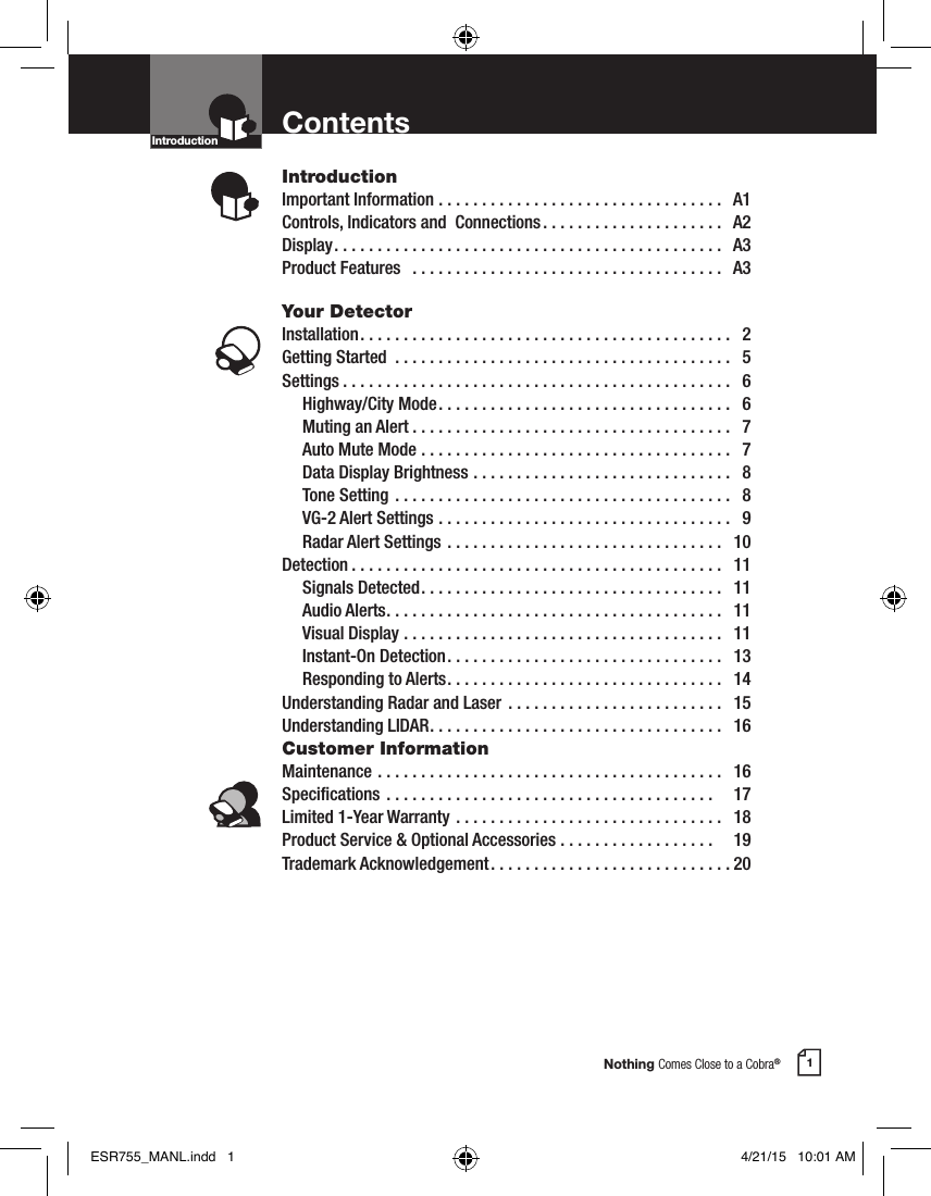 Nothing Comes Close to a Cobra®1ContentsIntroductionImportant Information .................................  A1Controls, Indicators and  Connections .....................  A2Display .............................................  A3Product Features   ....................................  A3Your DetectorInstallation ...........................................  2Getting Started  .......................................  5Settings .............................................  6  Highway/City Mode ..................................  6  Muting an Alert .....................................  7  Auto Mute Mode ....................................  7  Data Display Brightness ..............................  8  Tone Setting  .......................................  8  VG-2 Alert Settings ..................................  9  Radar Alert Settings ................................  10Detection ...........................................  11  Signals Detected ...................................  11  Audio Alerts .......................................  11  Visual Display .....................................  11  Instant-On Detection ................................  13  Responding to Alerts ................................  14Understanding Radar and Laser  .........................  15Understanding LIDAR ..................................  16Customer InformationMaintenance ........................................  16Specications ......................................    17Limited 1-Year Warranty ...............................  18Product Service &amp; Optional Accessories ..................    19Trademark Acknowledgement ............................20IntroductionIntro Operation CustomerAssistanceWarrantyNoticeMain IconsSecondary IconsIntro Operation CustomerAssistanceWarrantyNoticeMain IconsSecondary IconsESR755_MANL.indd   1 4/21/15   10:01 AM