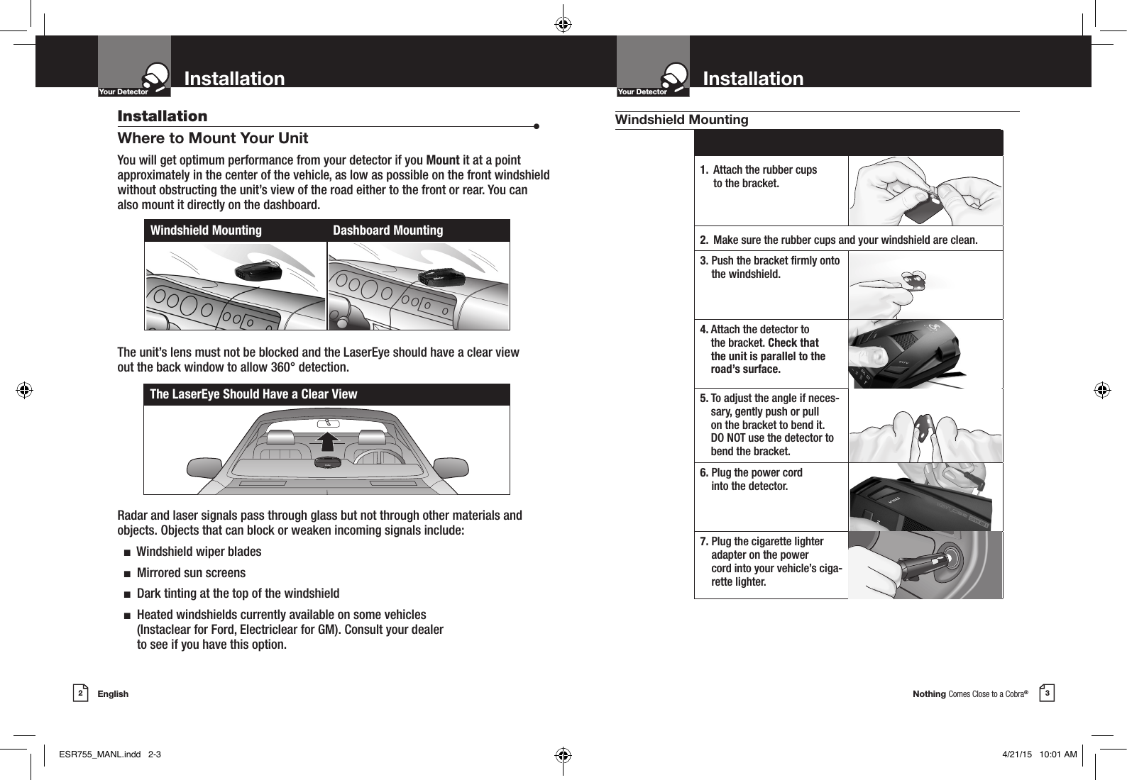 Nothing Comes Close to a Cobra®English2 3InstallationYour Detector InstallationIntro Operation CustomerAssistanceWarrantyNoticeMain IconsSecondary IconsYour DetectorIntro Operation CustomerAssistanceWarrantyNoticeMain IconsSecondary IconsInstallation  •Where to Mount Your UnitYou will get optimum performance from your detector if you Mount it at a point approximately in the center of the vehicle, as low as possible on the front windshield without obstructing the unit’s view of the road either to the front or rear. You can also mount it directly on the dashboard. The unit’s lens must not be blocked and the LaserEye should have a clear view  out the back window to allow 360° detection. Radar and laser signals pass through glass but not through other materials and objects. Objects that can block or weaken incoming signals include:   n  Windshield wiper blades  n  Mirrored sun screens  n  Dark tinting at the top of the windshield  n   Heated windshields currently available on some vehicles  (Instaclear for Ford, Electriclear for GM). Consult your dealer  to see if you have this option.1.  Attach the rubber cups  to the bracket.2. Make sure the rubber cups and your windshield are clean.3.  Push the bracket rmly onto the windshield.4.   Attach the detector to  the bracket. Check that  the unit is parallel to the road’s surface.5.  To adjust the angle if neces-sary, gently push or pull on the bracket to bend it. DO NOT use the detector to bend the bracket.6.  Plug the power cord  into the detector.7.  Plug the cigarette lighter adapter on the power  cord into your vehicle’s ciga-rette lighter.Windshield Mounting Dashboard MountingThe LaserEye Should Have a Clear ViewWindshield MountingESR755_MANL.indd   2-3 4/21/15   10:01 AM