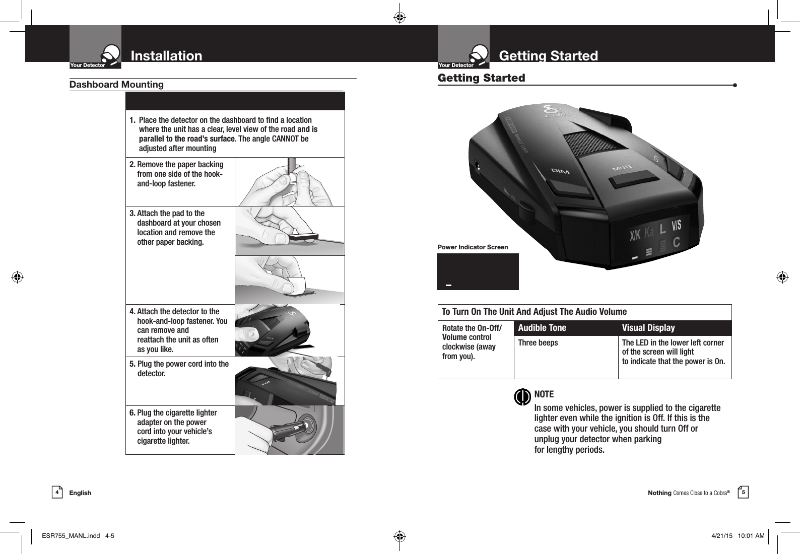 Nothing Comes Close to a Cobra®5Getting StartedYour DetectorIntro Operation CustomerAssistanceWarrantyNoticeMain IconsSecondary IconsEnglish4InstallationYour DetectorIntro Operation CustomerAssistanceWarrantyNoticeMain IconsSecondary Icons1.  Place the detector on the dashboard to nd a location  where the unit has a clear, level view of the road and is  parallel to the road’s surface. The angle CANNOT be adjusted after mounting2.  Remove the paper backing from one side of the hook-and-loop fastener.3.  Attach the pad to the dashboard at your chosen location and remove the  other paper backing.4.  Attach the detector to the hook-and-loop fastener. You can remove and  reattach the unit as often  as you like.5.  Plug the power cord into the detector.6.  Plug the cigarette lighter adapter on the power  cord into your vehicle’s cigarette lighter.Dashboard Mounting Getting Started  •To Turn On The Unit And Adjust The Audio VolumeRotate the On-Off/Volume controlclockwise (awayfrom you).Audible Tone Visual DisplayThree beeps The LED in the lower left corner of the screen will light  to indicate that the power is On. NOTEIn some vehicles, power is supplied to the cigarette lighter even while the ignition is Off. If this is the case with your vehicle, you should turn Off or unplug your detector when parking  for lengthy periods.Power Indicator ScreenX/KKaLV/SlzzzzzzzzESR755_MANL.indd   4-5 4/21/15   10:01 AM