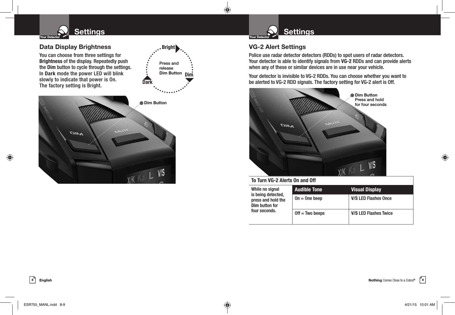 Nothing Comes Close to a Cobra®English8 9Settings SettingsYour DetectorIntro Operation CustomerAssistanceWarrantyNoticeMain IconsSecondary IconsYour DetectorIntro Operation CustomerAssistanceWarrantyNoticeMain IconsSecondary IconsData Display BrightnessYou can choose from three settings for  Brightness of the display. Repeatedly push  the Dim button to cycle through the settings.  In Dark mode the power LED will blink  slowly to indicate that power is On.  The factory setting is Bright.VG-2 Alert SettingsPolice use radar detector detectors (RDDs) to spot users of radar detectors.  Your detector is able to identify signals from VG-2 RDDs and can provide alerts when any of these or similar devices are in use near your vehicle.Your detector is invisible to VG-2 RDDs. You can choose whether you want to  be alerted to VG-2 RDD signals. The factory setting for VG-2 alert is Off.Dim Button Press and hold  for four secondsTo Turn VG-2 Alerts On and OffWhile no signalis being detected,press and hold theDim button for  four seconds.Audible Tone Visual DisplayOn = One beep V/S LED Flashes OnceOff = Two beeps V/S LED Flashes TwicePress and release  Dim Button BrightDimDarkDim ButtonESR755_MANL.indd   8-9 4/21/15   10:01 AM