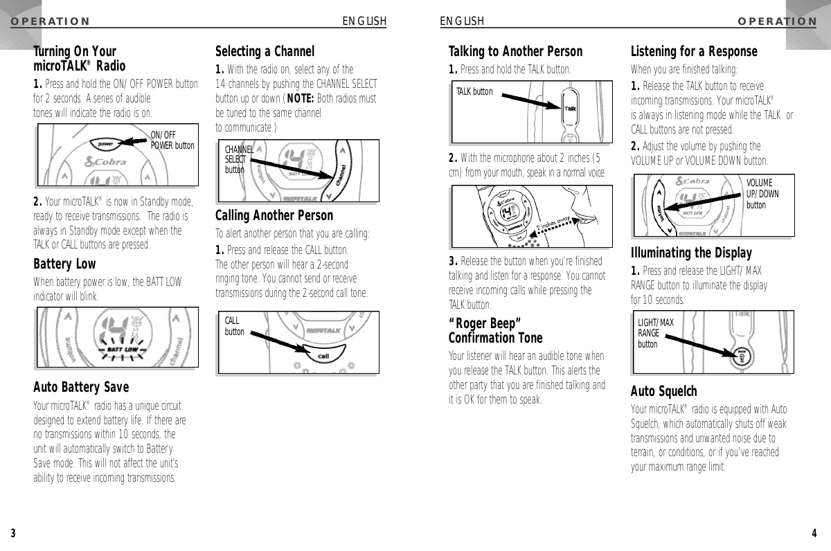 O P E R AT I O N4ENGLISHO P E R AT I O N3ENGLISHTalking to Another Person1. Press and hold the TALK button.2. With the microphone about 2 inches (5cm) from your mouth, speak in a normal voice.3. Release the button when you’re finishedtalking and listen for a response. You cannotreceive incoming calls while pressing the TALK button.“Roger Beep” Confirmation ToneYour listener will hear an audible tone whenyou release the TALK button. This alerts theother party that you are finished talking and it is OK for them to speak.Listening for a ResponseWhen you are finished talking:1. Release the TALK button to receiveincoming transmissions. Your microTALK®is always in listening mode while the TALK  orCALL buttons are not pressed.2. Adjust the volume by pushing the VOLUME UP or VOLUME DOWN button.Illuminating the Display1. Press and release the LIGHT/MAX RANGE button to illuminate the display for 10 seconds.Auto SquelchYour microTALK®radio is equipped with AutoSquelch, which automatically shuts off weaktransmissions and unwanted noise due toterrain, or conditions, or if you’ve reachedyour maximum range limit.TALK buttonTurning On Your microTALK®Radio1. Press and hold the ON/OFF POWER buttonfor 2 seconds. A series of audible tones will indicate the radio is on.2. Your microTALK®is now in Standby mode,ready to receive transmissions.  The radio isalways in Standby mode except when theTALK or CALL buttons are pressed.Battery LowWhen battery power is low, the BATT LOWindicator will blink.Auto Battery SaveYour microTALK®radio has a unique circuitdesigned to extend battery life. If there are no transmissions within 10 seconds, the unit will automatically switch to BatterySave mode. This will not affect the unit’sability to receive incoming transmissions.Selecting a Channel1. With the radio on, select any of the 14 channels by pushing the CHANNEL SELECTbutton up or down (NOTE: Both radios mustbe tuned to the same channel to communicate.)Calling Another PersonTo alert another person that you are calling:1. Press and release the CALL button. The other person will hear a 2-second ringing tone. You cannot send or receivetransmissions during the 2-second call tone.V O L U M EU P / D O W Nb u t t o nC H A N N E LS E L E C Tb u t t o nLIGHT/MAX RANGE b u t t o nO N / O F FPOWER buttonCALL b u t t o n