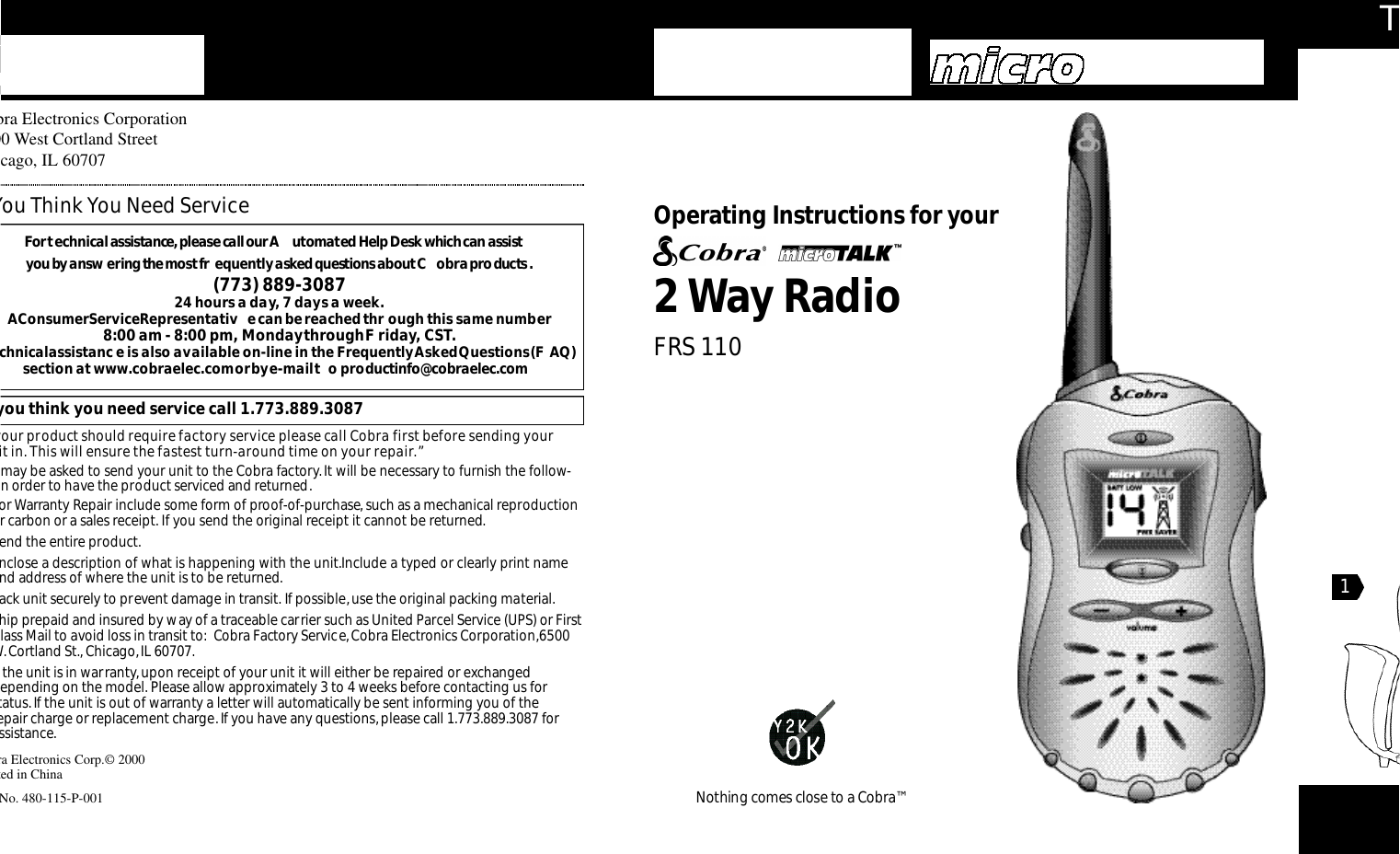 Th2Way RadioO pe rating Instru ctions for your Nothing comes close to a Co b ra ™obra Electronics Corporation500 West Cortland Streethicago, IL 60707bra Electronics Corp.© 2000nted in Chinat No. 480-115-P-001For te c h n i cal assistance,please call our A u to m a ted Help Desk which can assist you by answ e ring the most fr e q u e n t ly asked questions about C o b ra prod u ct s.(773) 889-3087 24 hours a day, 7 days a week.A Consumer Service Representativ e can be reached thr ough this same number 8:00 am - 8:00 pm, Monday through F riday, CST.echnical assistanc e is also available on-line in the Frequently Asked Questions (F AQ)section at www.cobraelec.com or by e-mail t o productinfo@cobraelec.comf you think you need service call 1.773.889.3087 your product should require factory service please call Cobra first before sending your nit in. This will ensure the fastest turn-around time on your repair.”u may be asked to send your unit to the Cobra factory.It will be necessary to furnish the follow-g in order to have the product serviced and returned.or Warranty Repair include some form of proof-of-purchase, such as a mechanical reproductionor carbon or a sales receipt. If you send the original receipt it cannot be returned.end the entire product.Enclose a description of what is happening with the unit.Include a typed or clearly print nameand address of where the unit is to be returned.ack unit securely to prevent damage in transit. If possible, use the original packing material.hip prepaid and insured by way of a traceable carrier such as United Parcel Service (UPS) or Firstlass Mail to avoid loss in transit to: Cobra Factory Service,Cobra Electronics Corporation,6500W.Cortland St., Chicago,IL 60707.f the unit is in warranty,upon receipt of your unit it will either be repaired or exchangeddepending on the model. Please allow approximately 3 to 4 weeks before contacting us for status.If the unit is out of warranty a letter will automatically be sent informing you of the epair charge or replacement charge. If you have any questions,please call 1.773.889.3087 forassistance.You Think You Need ServiceFRS 1101