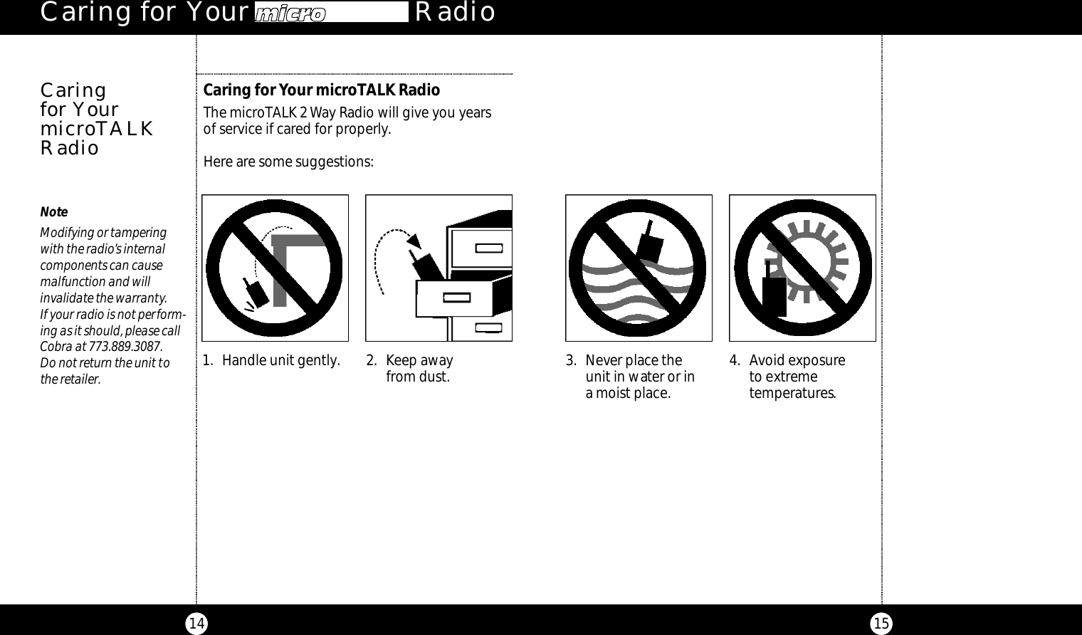 15Caring for Your microTALK RadioThe microTALK 2 Way Radio will give you years of service if cared for properly.Here are some suggestions:Caring for Your microTAL  Radio14Caring for YourmicroTALKRadioNoteModifying or tampering with the radio’s internal components can cause malfunction and will invalidate the warranty.If your radio is not perform-ing as it should, please callCobra at 773.889.3087.Do not return the unit tothe retailer. 3. Never place the unit in water or in a moist place.4. Avoid exposureto extreme temperatures.1. Handle unit gently. 2. Keep awayfrom dust.