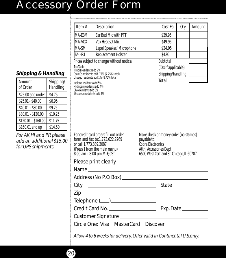 Accessory Order Form20Subtotal(Tax if applicable)  Shipping/handlingTotal Tax TableIllinois residents add 7%Cook Co.residents add .75% (7.75% total)Chicago residents add 1% (8.75% total)Indiana residents add 5%Michigan residents add 4% Ohio residents add 6%Wisconsin residents add 5%Prices subject to change without notice.M A - E B M Ear Bud Mic with PTT $ 2 9 . 9 5M A - V OX Vox Headset Mi c $ 4 9 . 9 5MA-SM Lapel Speaker/ Microphone  $24.95FA - H R 1 Replacement Holster $ 4 . 9 5Item # Description Cost Ea. Qty. AmountPlease print clearlyNameAddress (No P.O.Box)City StateZipTelephone (       )Credit Card No. Exp.DateCustomer SignatureCircle One: Visa    MasterCard    DiscoverAllow 4 to 6 weeks for delivery.Offer valid in Continental U.S.only.For credit card orders fill out orderform and fax to:1.773.622.2269or call 1.773.889.3087(Press 1 from the main menu)8:00 am - 8:00 pm,M-F,CST.Ma ke check or money order (no stamps)payable to:Cobra Electronics Attn:Accessories Dept.6500 West Co rtland St.Ch i ca g o ,IL 60707$25.00 and under $4.75$25.01 - $40.00 $6.95$40.01 - $80.00 $ 9 . 2 5$80.01 - $120.00 $ 1 0 . 2 5$120.01 - $160.00 $ 1 1 . 7 5$160.01 and up $14.50Amount Shipping/of Order HandlingShipping &amp; HandlingFor AK,HI and PR pleaseadd an additional $15.00for UPS shipments.