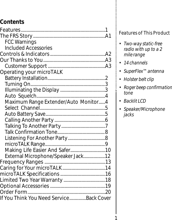 1Features of This Product• Two-way static-freeradio with up to a 2 mile range• 14 channels• SuperFlex™ antenna• Holster belt clip• Roger beep confirmationtone• Backlit LCD • Speaker/MicrophonejacksContentsFeatures...........................................................................1The FRS Story................................................................A1FCC WarningsIncluded AccessoriesControls &amp; Indicators.................................................A2Our Thanks to You.......................................................A3Customer Support...................................................A3Operating your microTALK Battery Installation...................................................2Turning On..................................................................3Illuminating the Display ........................................3Auto Squelch.............................................................4Maximum Range Extender/Auto Monitor......4Select Channel..........................................................5Auto Battery Save.....................................................5Calling Another Party.............................................6Talking To Another Party.......................................7Talk Confirmation Tone..........................................8Listening For Another Party.................................8microTALK Range.....................................................9Making Life Easier And Safer...............................10External Microphone/Speaker Jack...................12Frequency Ranges ......................................................13Caring for Your microTALK......................................14microTALK Specifications........................................16Limited Two Year Warranty.....................................18Optional Accessories.................................................19Order Form.....................................................................20IfYou Think You Need Service...............Back Cover
