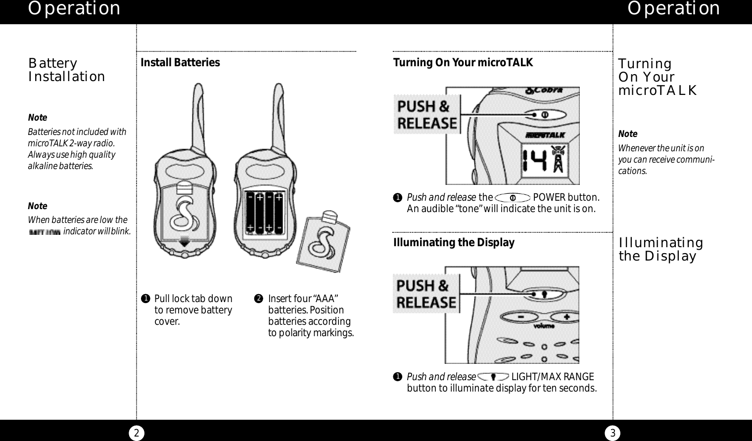 Pull lock tab downto remove batterycover.Insert four “AAA”batteries.Positionbatteries accordingto po l a ri ty marki n g s.Operation3Operation2NoteBatteries not included withmicroTALK 2-way radio.Always use high qualityalkaline batteries.NoteWhen batteries are low the     i n d i ca tor willb l i n k .Install BatteriesBatteryInstallation1 2Turning On Your microTALKNoteWhenever the unit is on you can receive communi-cations.Turning On YourmicroTALKIlluminating the DisplayIlluminatingthe Display11Push and release the                POWER button.An audible “tone”will indicate the unit is on.Push and release LIGHT/MAX RANGEbutton to illuminate display for ten seconds.