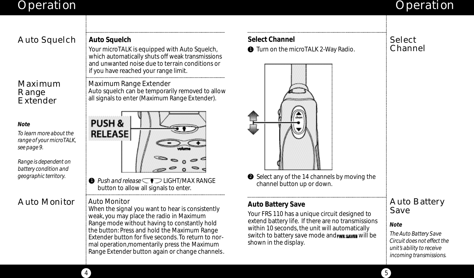 Select any of the 14 channels by moving thechannel button up or down.Select ChannelTurn on the microTALK 2-Way Radio.Operation5NoteThe Auto Battery SaveCircuit does not effect theunit’s ability to receiveincoming transmissions.SelectChannelOperation4NoteTo learn more about therange of your microTALK,see page 9.Range is dependent on battery condition and geographic territory.Auto SquelchMaximumRangeExtender21Maximum Range ExtenderAuto squelch can be temporarily removed to allowall signals to enter (Maximum Range Extender).Auto Battery SaveYour FRS 110 has a unique circuit designed toextend battery life. If there are no transmissionswithin 10 seconds, the unit will automaticallyswitch to battery save mode and              will beshown in the display.Auto BatterySaveAuto SquelchYour microTALK is equipped with Auto Squelch,which automatically shuts off weak transmissionsand unwanted noise due to terrain conditions orif you have reached your range limit.1Push and release LIGHT/MAX RANGEbutton to allow all signals to enter.Auto MonitorAuto MonitorWhen the signal you want to hear is consistentlyweak,you may place the radio in Maximum Range mode without having to constantly holdthe button: Press and hold the Maximum RangeExtender button for five seconds.To return to nor-mal operation,momentarily press the MaximumRange Extender button again or change channels.