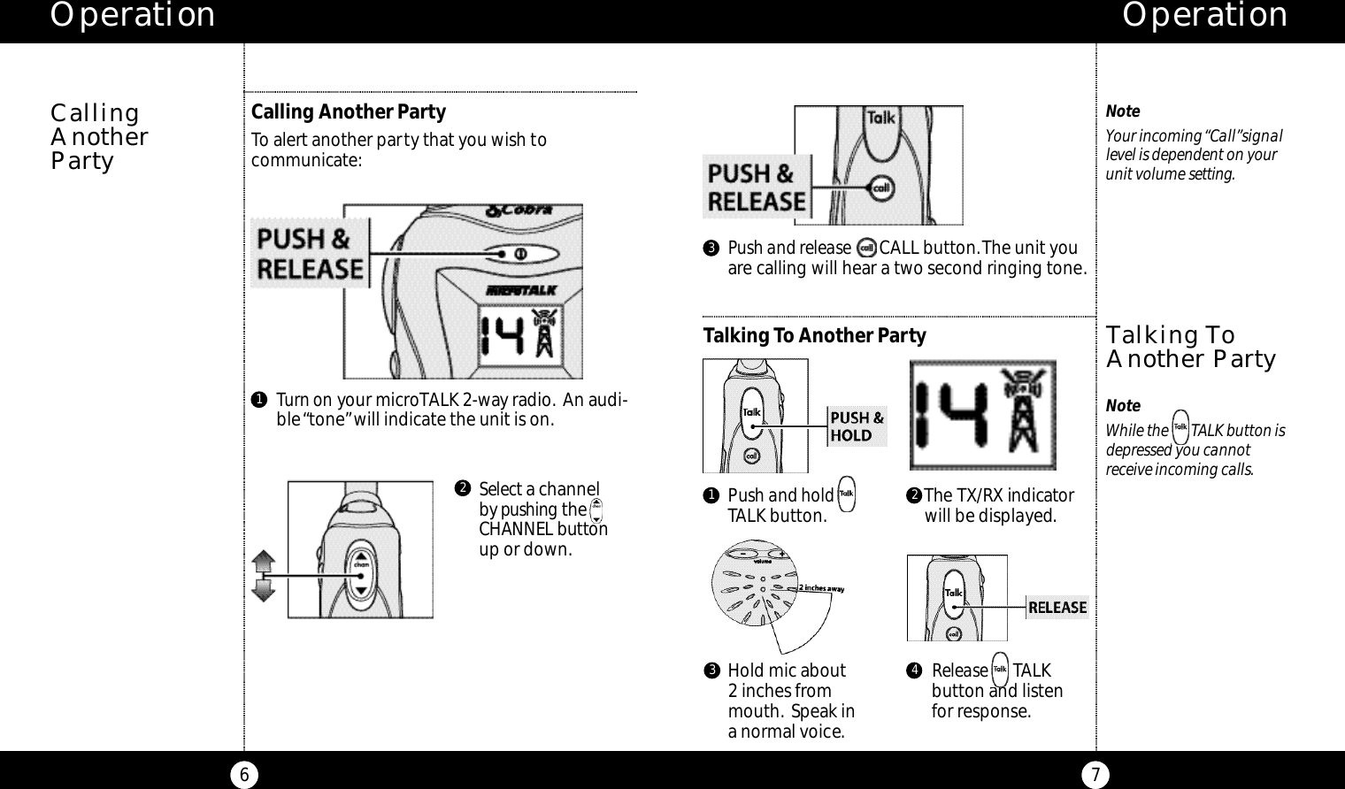 Operation7NoteWhile the       TALK button isdepressed you cannot receive incoming calls.NoteYour incoming “Call”signallevel is dependent on yourunit volume s e t t i n g.Talking ToAnother PartyOperation6Calling Another PartyTo alert another party that you wish tocommunicate:Turn on your microTALK 2-way radio. An audi-ble “tone”will indicate the unit is on.Selecta channel by p u s h i n g t h eCHANNEL butto nup or down.Push and release CALL button.The unit youare calling will hear a two second ringing tone.Talking To Another PartyCallingAnother PartyHold mic about 2 inches frommouth. Speak in a normal voice.Release TALK button and listenfor response.Push and hold      TALK button. The TX / RX indicato rwill be displayed.1 23 4123