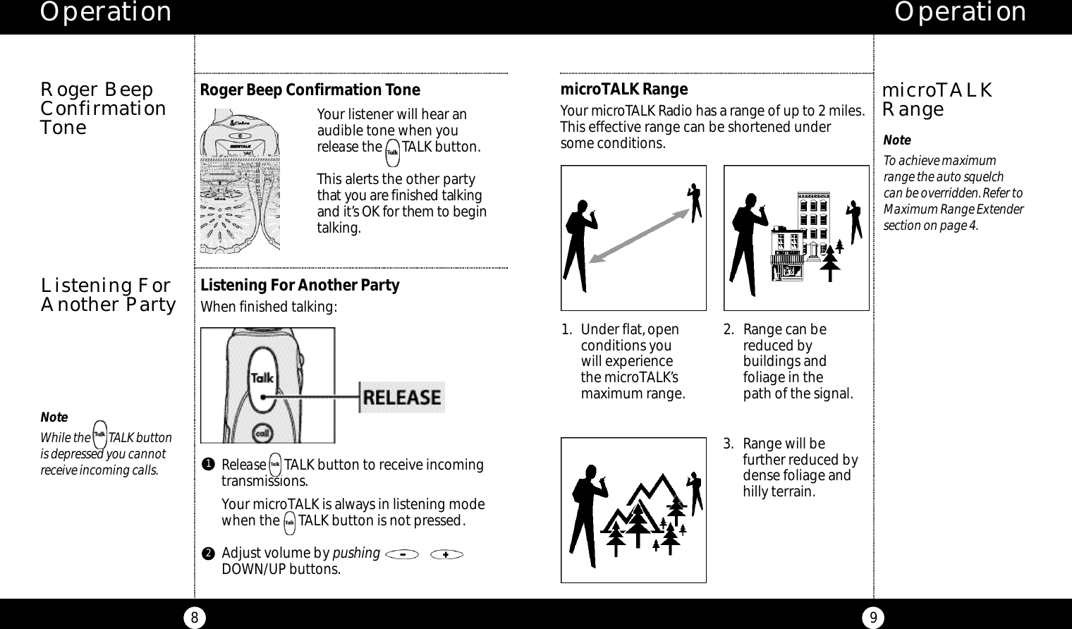 Operation9Operation8Roger BeepConfirmationTonemicroTALK RangeYour micro TALK Radio has a range of up to2 miles.This effective range can be shortened under some conditions. NoteTo achieve maximum range the auto squelch can be overridden.Refer toMaximum Range Extendersection on page 4.microTALKRangeListening For Another PartyWhen finished talking:Listening ForAnother PartyRelease TALK button to receive incoming transmissions.Your microTALK is always in listening modewhen the     TALK button is not pressed.Adjust volume by pushingDOWN/UP buttons.1NoteWhile the       TALK button is depressed you cannot receive incoming calls.Your listener will hear an audible tone when you release the      TALK button.This alerts the other partyt h at you are finished talki n gand it’s OK for them to be g i nt a l ki n g.1. Under flat,openconditions you will experiencethe microTALK’smaximum range.2. Range can bereduced bybuildings andfoliage in the path of the signal.3. Range will befurther reduced bydense foliage andhilly terrain.Roger Beep Confirmation Tone2