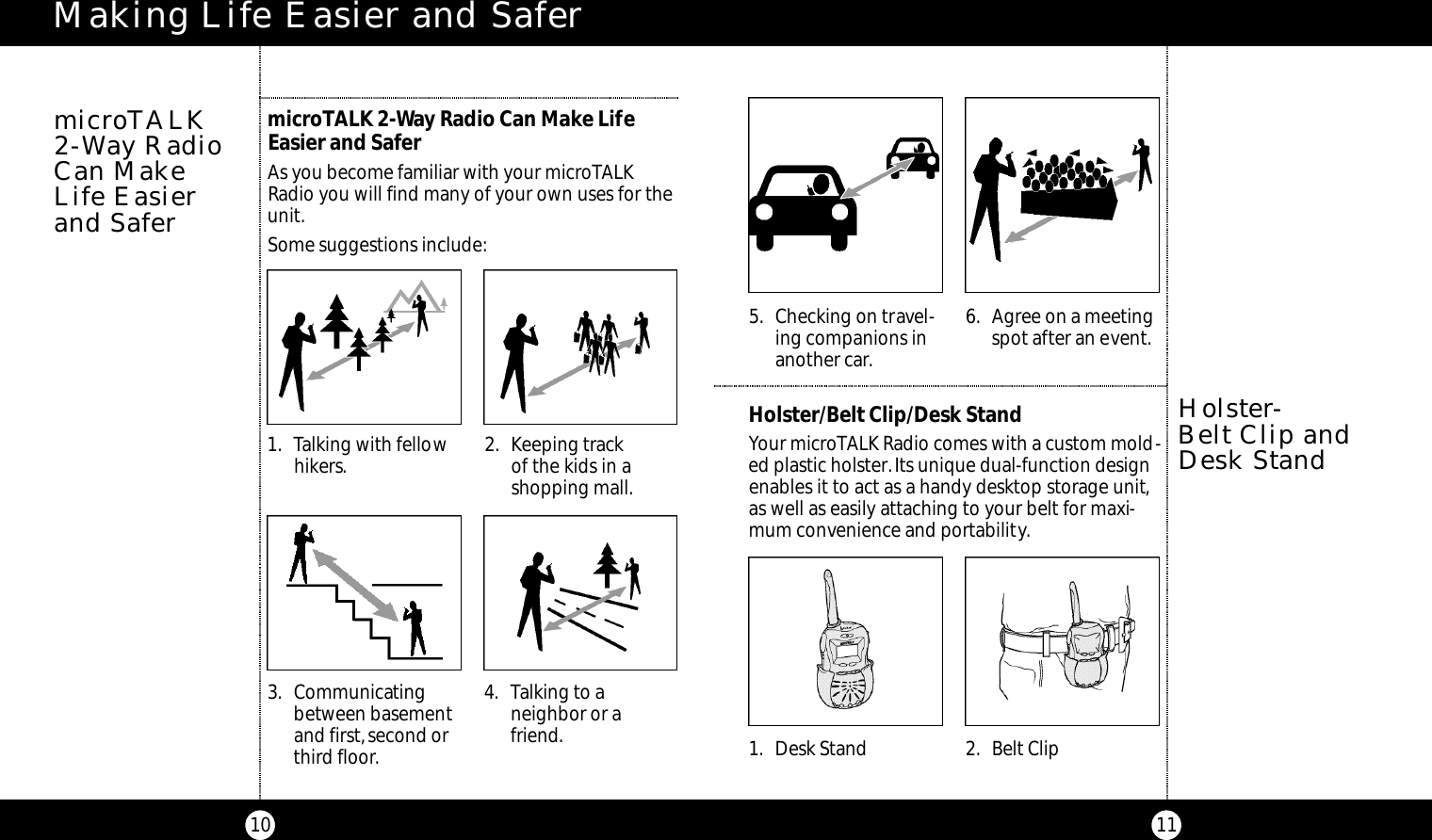 115. Checking on travel-ing companions inanother car.6. Agree on a meetingspot after an event.Making Life Easier and Safer10microTALK 2-Way Radio Can Make LifeEasier and SaferAs you become familiar with your microTALKRadio you will find many of your own uses for theunit.Some suggestions include:microTALK 2-Way RadioCan Make Life Easierand Safer1. Talking with fellowhikers. 2. Keeping track of the kids in a shopping mall.3. Communicatingbetween basementand first,second orthird floor.4. Talking to a neighbor or afriend.Holster/Belt Clip/Desk StandYour microTALK Radio comes with a custom mold-ed plastic holster.Its unique dual-function designenables it to act as a handy desktop storage unit,as well as easily attaching to your belt for maxi-mum convenience and portability.1. Desk Stand 2. Belt ClipHolster-Belt Clip andDesk Stand