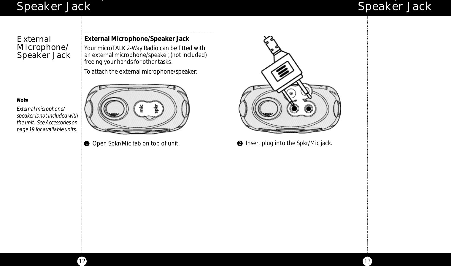 E x t e rnal Microphone/ Speaker Jack13E x t e rnal Microphone/ Speaker Jack12NoteExternal microphone/speaker is not included withthe unit. See Accessories onpage 19 for available units.External Microphone/Speaker JackYour microTALK 2-Way Radio can be fitted with an external microphone/speaker,(not included)freeing your hands for other tasks.To attach the external microphone/speaker:ExternalMicrophone/Speaker JackInsert plug into the Spkr/Mic jack.Open Spkr/Mic tab on top of unit.12