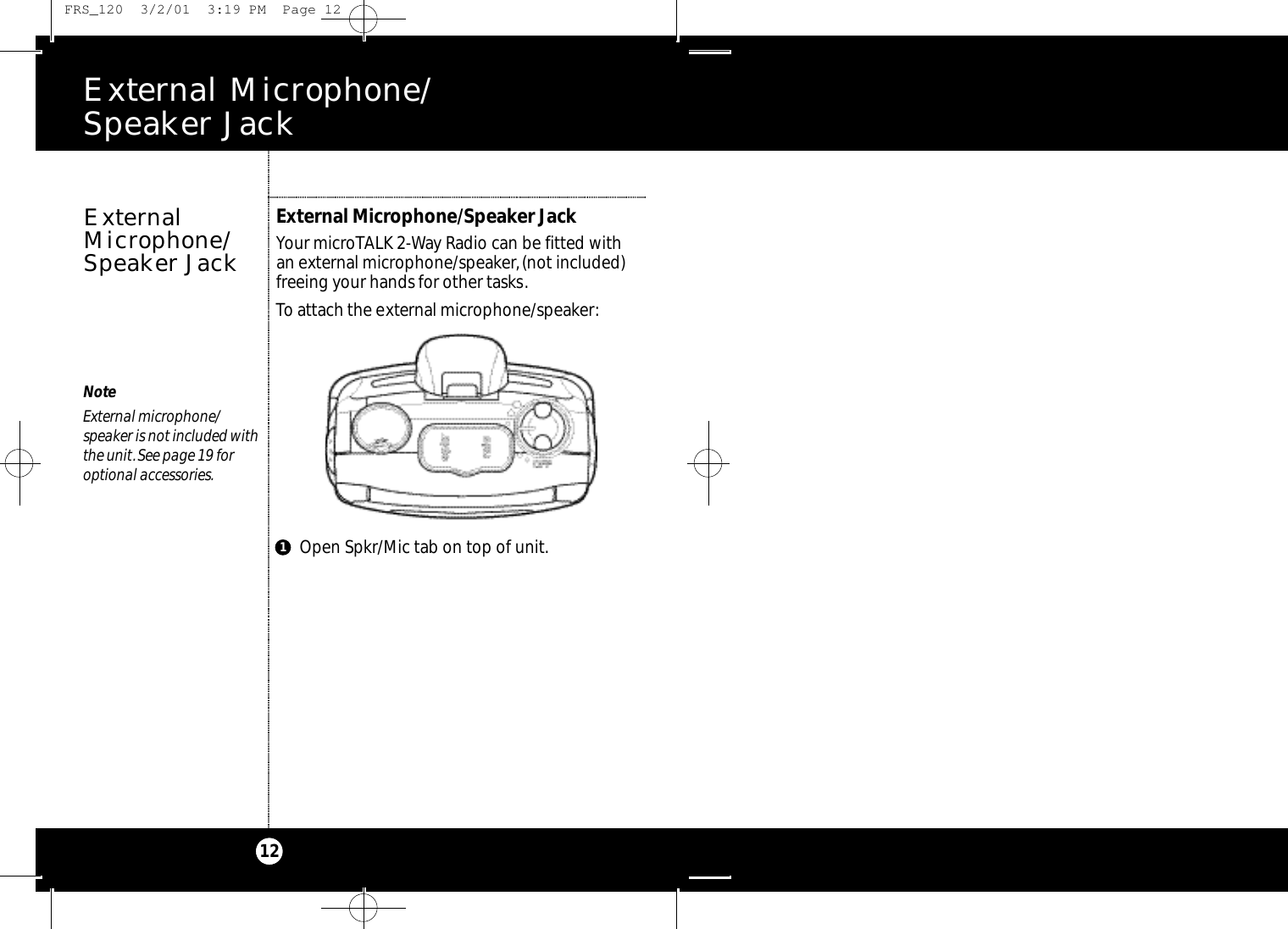 E x t e rnal Microphone/ Speaker Jack12NoteExternal microphone/speaker is not included withthe unit.See page 19 foroptional accessories.External Microphone/Speaker JackYour microTALK 2-Way Radio can be fitted with an external microphone/speaker,(not included)freeing your hands for other tasks.To attach the external microphone/speaker:ExternalMicrophone/Speaker JackOpen Spkr/Mic tab on top of unit.1 FRS_120  3/2/01  3:19 PM  Page 12