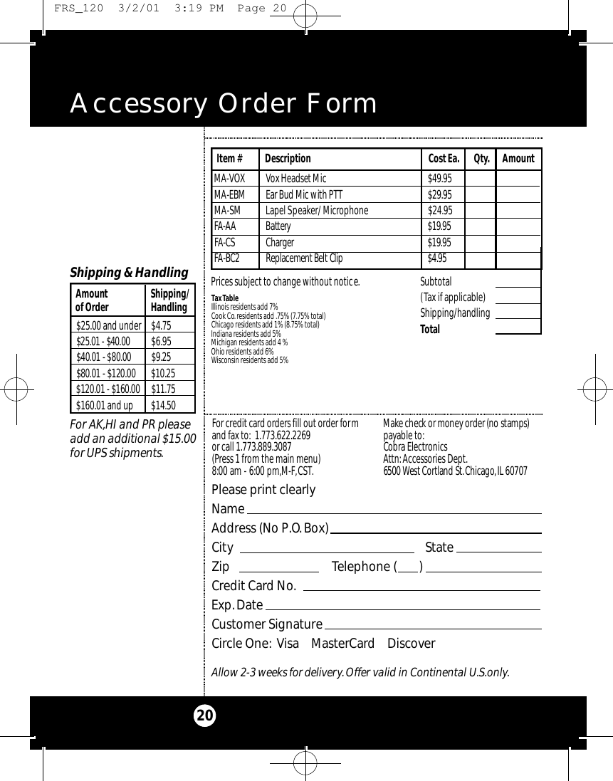 Accessory Order Form20Please print clearlyNameAddress (No P.O.Box)City StateZip Telephone (       )Credit Card No.Exp.DateCustomer SignatureCircle One: Visa    MasterCard    DiscoverAllow 2-3 weeks for delivery.Offer valid in Continental U.S.only.For credit card orders fill out order formand fax to: 1.773.622.2269or call 1.773.889.3087(Press 1 from the main menu)8:00 am - 6:00 pm,M-F,CST.Ma ke check or money order (no stamps)payable to:Cobra Electronics Attn: Accessories Dept.6500 West Co rtland St .Ch i ca g o,IL 60707$25.00 and under $4.75$25.01 - $40.00 $6.95$40.01 - $80.00 $ 9 . 2 5$80.01 - $120.00 $ 1 0 . 2 5$120.01 - $160.00 $ 1 1 . 7 5$160.01 and up $14.50Amount Shipping/of Order HandlingShipping &amp; HandlingFor AK,HI and PR pleaseadd an additional $15.00for UPS shipments.Subtotal(Tax if applicable)  Shipping/handlingTotal Tax TableIllinois residents add 7%Cook Co. residents add .75% (7.75% total)Chicago residents add 1% (8.75% total)Indiana residents add 5%Michigan residents add 4 % Ohio residents add 6%Wisconsin residents add 5%M A - VOX Vox Headset Mi c $ 4 9 . 9 5M A - E B M Ear Bud Mic with PTT $ 2 9 . 9 5MA-SM Lapel Speaker/ Microphone  $24.95FA - A A Bat te r y$ 1 9 . 9 5FA - C S Ch a rg e r $ 1 9 . 9 5FA - B C 2 Re p l a ce m e n t Belt Cl i p $ 4 . 9 5Item # Description Cost Ea. Qty. AmountPrices subject to change without notice. FRS_120  3/2/01  3:19 PM  Page 20