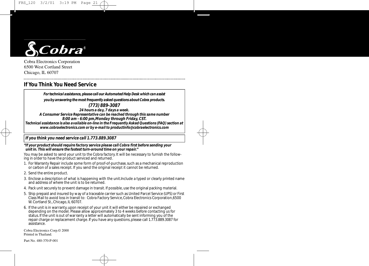 Cobra Electronics Corporation6500 West Cortland StreetChicago, IL 60707Cobra Electronics Corp.© 2000Printed in Thailand.Part No. 480-370-P-001For te c h n i c al assistance, please call our Au to m a t ed Help Desk which can assist you by answering the most fre q u e n t l y asked questions about Co b ra prod u ct s .(773) 889-3087 24 hours a day, 7 days a week.A Consumer Service Representative can be reached through this same number 8:00 am - 6:00 pm,Monday through Friday,CST.Technical assistance is also available on-line in the Frequently Asked Questions (FAQ) section atwww.cobraelectronics.com or by e-mail to productinfo@cobraelectronics.comIf you think you need service call 1.773.889.3087“If your product should require factory service please call Cobra first before sending your unit in. This will ensure the fastest turn-around time on your repair.”You may be asked to send your unit to the Cobra factory.It will be necessary to furnish the follow-ing in order to have the product serviced and returned.1. For Warranty Repair include some form of proof-of-purchase, such as a mechanical reproductionor carbon of a sales receipt. If you send the original receipt it cannot be returned.2. Send the entire product.3. Enclose a description of what is happening with the unit.Include a typed or clearly printed nameand address of where the unit is to be returned.4. Pack unit securely to prevent damage in transit. If possible, use the original packing material.5. Ship prepaid and insured by way of a traceable carrier such as United Parcel Service (UPS) or FirstClass Mail to avoid loss in transit to: Cobra Factory Service,Cobra Electronics Corporation,6500W. Cortland St.,Chicago,IL 60707.6. If the unit is in warranty, upon receipt of your unit it will either be repaired or exchangeddepending on the model. Please allow approximately 3 to 4 weeks before contacting us for status.If the unit is out of warranty a letter will automatically be sent informing you of the repair charge or replacement charge.If you have any questions,please call 1.773.889.3087 forassistance.If You Think You Need Service FRS_120  3/2/01  3:19 PM  Page 21