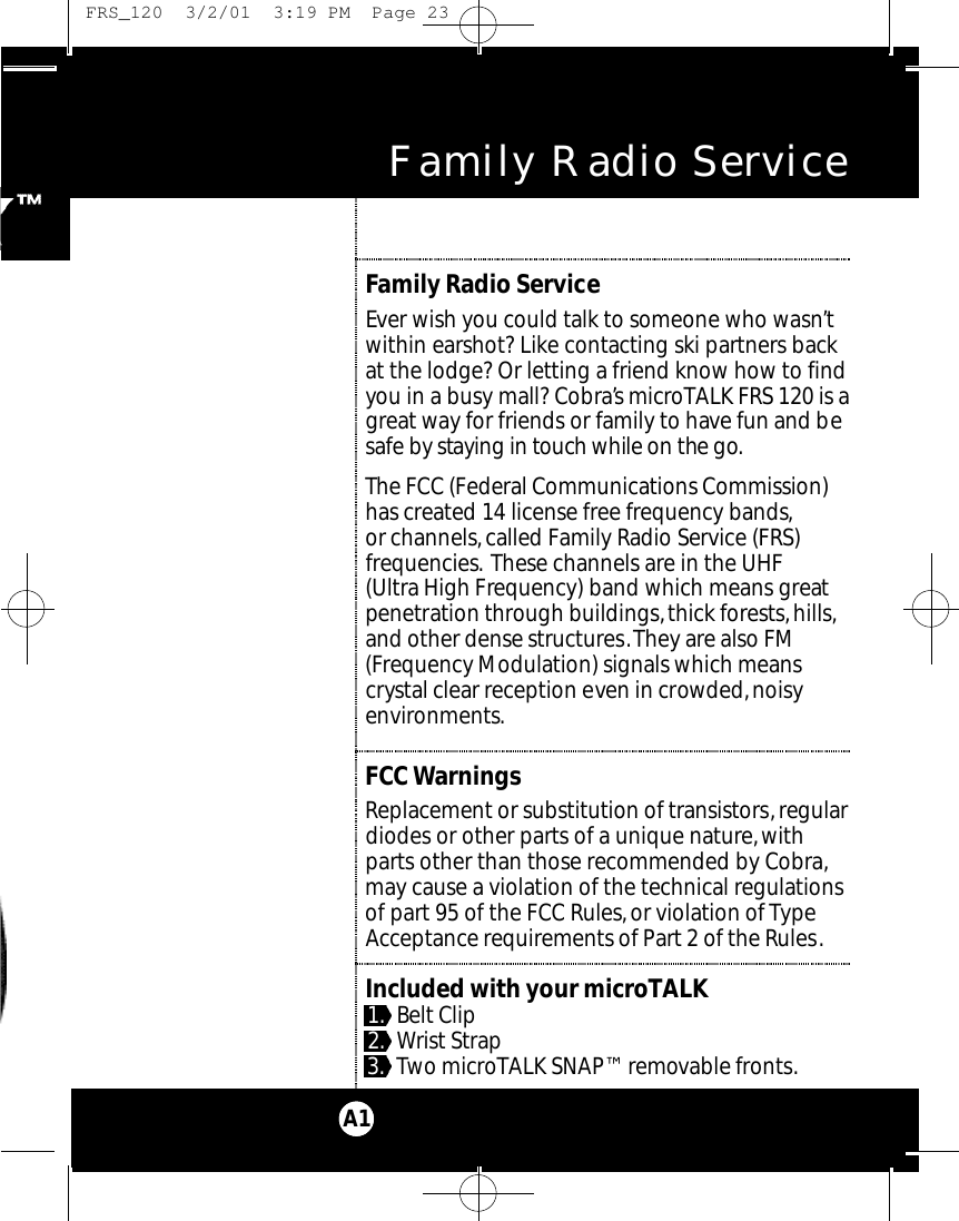 Family Radio ServiceEver wish you could talk to someone who wasn’twithin earshot? Like contacting ski partners backat the lodge? Or letting a friend know how to findyou in a busy mall? Cobra’s microTALK FRS 120 is agreat way for friends or family to have fun and besafe by staying in touch while on the go.The FCC (Federal Communications Commission)has created 14 license free frequency bands,or channels,called Family Radio Service (FRS) frequencies. These channels are in the UHF (Ultra High Frequency) band which means greatpenetration through buildings,thick forests,hills,and other dense structures.They are also FM(Frequency Modulation) signals which meanscrystal clear reception even in crowded,noisyenvironments.FCCWarningsReplacement or substitution of transistors, regulardiodes or other parts of a unique nature,withparts other than those recommended by Cobra,may cause a violation of the technical regulationsof part 95 of the FCC Rules,or violation of TypeAcceptance requirements of Part 2 of the Rules.Included with your microTALK1. Belt Clip2. Wrist Strap3. Two microTALK SNAP™ removable fronts.Family Radio ServiceA1 FRS_120  3/2/01  3:19 PM  Page 23