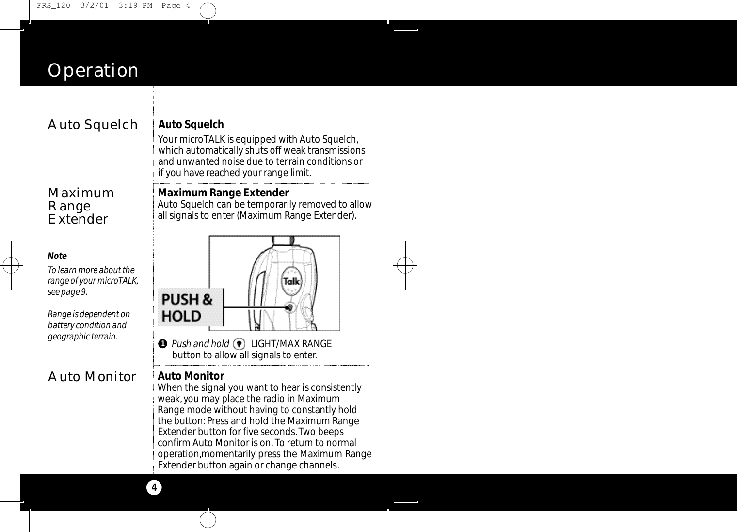 Operation4NoteTo learn more about therange of your microTALK,see page 9.Range is dependent on battery condition and geographic terrain.Auto SquelchMaximumRangeExtenderMaximum Range ExtenderAuto Squelch can be temporarily removed to allowall signals to enter (Maximum Range Extender).Auto SquelchYour microTALK is equipped with Auto Squelch,which automatically shuts off weak transmissionsand unwanted noise due to terrain conditions orif you have reached your range limit.1Push and hold LIGHT/MAX RANGE button to allow all signals to enter.Auto MonitorAuto MonitorWhen the signal you want to hear is consistentlyweak,you may place the radio in Maximum Range mode without having to constantly holdthe button: Press and hold the Maximum RangeExtender button for five seconds.Two beeps confirm Auto Monitor is on.To return to normaloperation,momentarily press the Maximum RangeExtender button again or change channels. FRS_120  3/2/01  3:19 PM  Page 4