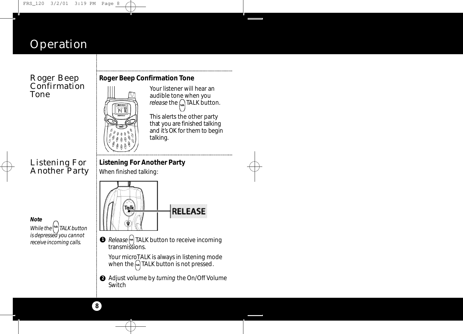 Operation8Roger BeepConfirmationToneListening For Another PartyWhen finished talking:Listening ForAnother PartyRelease TALK button to receive incoming transmissions.Your microTALK is always in listening modewhen the     TALK button is not pressed.Adjust volume by turning the On/Off VolumeSwitch1NoteWhile the       TALK button is depressed you cannot receive incoming calls.Your listener will hear an audible tone when you release the      TALK button.This alerts the other partyt h at you are finished talki n gand it’s OK for them to be g i nt a l ki n g.Roger Beep Confirmation Tone2 FRS_120  3/2/01  3:19 PM  Page 8