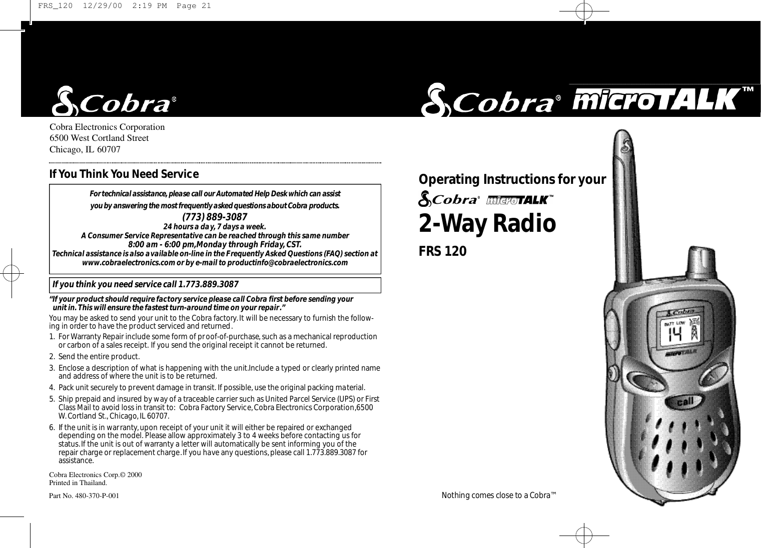2-Way RadioO pe rating Instru ctions for your Nothing comes close to a Co b ra ™Cobra Electronics Corporation6500 West Cortland StreetChicago, IL 60707Cobra Electronics Corp.© 2000Printed in Thailand.Part No. 480-370-P-001For te c h n i c al assistance,please call our Au to m a ted Help Desk which can assist you by answering the most fre q u e n t l y asked questions about Co b ra prod u ct s.(773) 889-3087 24 hours a day, 7 days a week.A Consumer Service Representative can be reached through this same number 8:00 am - 6:00 pm,Monday through Friday,CST.Technical assistance is also available on-line in the Frequently Asked Questions (FAQ) section atwww.cobraelectronics.com or by e-mail to productinfo@cobraelectronics.comIf you think you need service call 1.773.889.3087“If your product should require factory service please call Cobra first before sending your unit in. This will ensure the fastest turn-around time on your repair.”You may be asked to send your unit to the Cobra factory.It will be necessary to furnish the follow-ing in order to have the product serviced and returned.1. For Warranty Repair include some form of proof-of-purchase, such as a mechanical reproductionor carbon of a sales receipt. If you send the original receipt it cannot be returned.2. Send the entire product.3. Enclose a description of what is happening with the unit.Include a typed or clearly printed nameand address of where the unit is to be returned.4. Pack unit securely to prevent damage in transit. If possible, use the original packing material.5. Ship prepaid and insured by way of a traceable carrier such as United Parcel Service (UPS) or FirstClass Mail to avoid loss in transit to: Cobra Factory Service,Cobra Electronics Corporation,6500W. Cortland St., Chicago,IL 60707.6. If the unit is in warranty, upon receipt of your unit it will either be repaired or exchangeddepending on the model. Please allow approximately 3 to 4 weeks before contacting us for status.If the unit is out of warranty a letter will automatically be sent informing you of the repair charge or replacement charge.If you have any questions,please call 1.773.889.3087 forassistance.If You Think You Need ServiceFRS 120 FRS_120  12/29/00  2:19 PM  Page 21