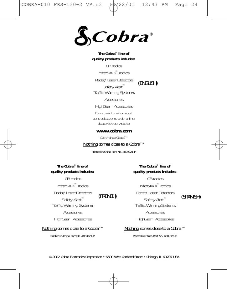 The Cobra®line of quality products includes:CB radiosmicroTALK®radiosRadar/Laser DetectorsSafety Alert®Traffic Warning SystemsAccessoriesHighGear™AccessoriesNothing comes close to a Cobra™Printed in China Part No. 480-021-PThe Cobra®line of quality products includes:CB radiosmicroTALK®radiosRadar/Laser DetectorsSafety Alert®Traffic Warning SystemsAccessoriesHighGear™AccessoriesNothing comes close to a Cobra™Printed in China Part No. 480-021-PThe Cobra®line of quality products includes:CB radiosmicroTALK®radiosRadar/Laser DetectorsSafety Alert®Traffic Warning SystemsAccessoriesHighGear™AccessoriesFor more information about our products or to order online,please visit our website:www.cobra.comClick “shop Cobra®”Nothing comes close to a Cobra™Printed in China Part No. 480-021-P©2002 Cobra Electronics Corporation • 6500 West Cortland Street • Chicago, IL 60707 USA(ENGLISH)(SPANISH)(FRENCH)COBRA-010 FRS-130-2 VP.r3  10/22/01  12:47 PM  Page 24