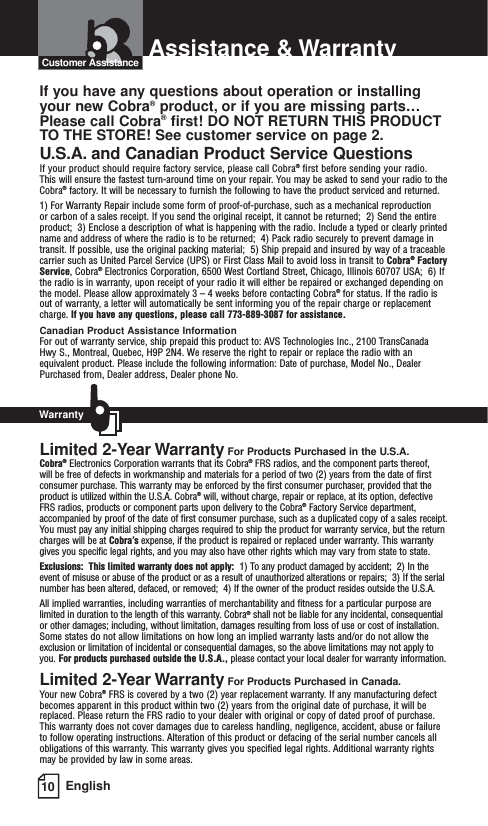 10 EnglishAssistance &amp; WarrantyIf you have any questions about operation or installingyour new Cobra®product, or if you are missing parts…Please call Cobra®first! DO NOT RETURN THIS PRODUCTTO THE STORE! See customer service on page 2.U.S.A. and Canadian Product Service QuestionsIf your product should require factory service, please call Cobra®first before sending your radio. This will ensure the fastest turn-around time on your repair. You may be asked to send your radio to theCobra®factory. It will be necessary to furnish the following to have the product serviced and returned.1) For Warranty Repair include some form of proof-of-purchase, such as a mechanical reproduction or carbon of a sales receipt. If you send the original receipt, it cannot be returned;  2) Send the entireproduct;  3) Enclose a description of what is happening with the radio. Include a typed or clearly printedname and address of where the radio is to be returned;  4) Pack radio securely to prevent damage intransit. If possible, use the original packing material;  5) Ship prepaid and insured by way of a traceablecarrier such as United Parcel Service (UPS) or First Class Mail to avoid loss in transit to Cobra®FactoryService, Cobra®Electronics Corporation, 6500 West Cortland Street, Chicago, Illinois 60707 USA;  6) Ifthe radio is in warranty, upon receipt of your radio it will either be repaired or exchanged depending onthe model. Please allow approximately 3 – 4 weeks before contacting Cobra®for status. If the radio isout of warranty, a letter will automatically be sent informing you of the repair charge or replacementcharge. If you have any questions, please call 773-889-3087 for assistance.Canadian Product Assistance InformationFor out of warranty service, ship prepaid this product to: AVS Technologies Inc., 2100 TransCanadaHwy S., Montreal, Quebec, H9P 2N4. We reserve the right to repair or replace the radio with anequivalent product. Please include the following information: Date of purchase, Model No., DealerPurchased from, Dealer address, Dealer phone No.Limited 2-Year Warranty For Products Purchased in the U.S.A.Cobra®Electronics Corporation warrants that its Cobra®FRS radios, and the component parts thereof, will be free of defects in workmanship and materials for a period of two (2) years from the date of firstconsumer purchase. This warranty may be enforced by the first consumer purchaser, provided that theproduct is utilized within the U.S.A. Cobra®will, without charge, repair or replace, at its option, defectiveFRS radios, products or component parts upon delivery to the Cobra®Factory Service department,accompanied by proof of the date of first consumer purchase, such as a duplicated copy of a sales receipt.You must pay any initial shipping charges required to ship the product for warranty service, but the returncharges will be at Cobra’s expense, if the product is repaired or replaced under warranty. This warrantygives you specific legal rights, and you may also have other rights which may vary from state to state.Exclusions:  This limited warranty does not apply:  1) To any product damaged by accident;  2) In theevent of misuse or abuse of the product or as a result of unauthorized alterations or repairs;  3) If the serialnumber has been altered, defaced, or removed;  4) If the owner of the product resides outside the U.S.A.All implied warranties, including warranties of merchantability and fitness for a particular purpose arelimited in duration to the length of this warranty. Cobra®shall not be liable for any incidental, consequentialor other damages; including, without limitation, damages resulting from loss of use or cost of installation.Some states do not allow limitations on how long an implied warranty lasts and/or do not allow theexclusion or limitation of incidental or consequential damages, so the above limitations may not apply toyou. For products purchased outside the U.S.A., please contact your local dealer for warranty information.Limited 2-Year Warranty For Products Purchased in Canada.Your new Cobra®FRS is covered by a two (2) year replacement warranty. If any manufacturing defectbecomes apparent in this product within two (2) years from the original date of purchase, it will bereplaced. Please return the FRS radio to your dealer with original or copy of dated proof of purchase.This warranty does not cover damages due to careless handling, negligence, accident, abuse or failureto follow operating instructions. Alteration of this product or defacing of the serial number cancels allobligations of this warranty. This warranty gives you specified legal rights. Additional warranty rightsmay be provided by law in some areas.Customer AssistanceWarranty