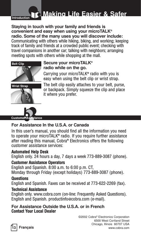13 FrançaisMaking Life Easier &amp; SaferIntroductionStaying in touch with your family and friends is convenient and easy when using your microTALK®radio. Some of the many uses you will discover include:Communicating with others while hiking, biking, and working; keepingtrack of family and friends at a crowded public event; checking withtravel companions in another car; talking with neighbors; arrangingmeeting spots with others while shopping at the mall.Secure your microTALK®radio while on the go.Carrying your microTALK®radio with you is easy when using the belt clip or wrist strap. The belt clip easily attaches to your belt, purse, or backpack. Simply squeeze the clip and place it where you prefer.For Assistance In the U.S.A. or CanadaIn this user’s manual, you should find all the information you needto operate your microTALK®radio. If you require further assistanceafter reading this manual, Cobra®Electronics offers the followingcustomer assistance services:Automated Help Desk English only. 24 hours a day, 7 days a week 773-889-3087 (phone). Customer Assistance OperatorsEnglish and Spanish. 8:00 a.m. to 6:00 p.m. CT, Monday through Friday (except holidays) 773-889-3087 (phone). QuestionsEnglish and Spanish. Faxes can be received at 773-622-2269 (fax). Technical AssistanceEnglish only. www.cobra.com (on-line: Frequently Asked Questions). English and Spanish. productinfo@cobra.com (e-mail).For Assistance Outside the U.S.A. or in FrenchContact Your Local Dealer©2002 Cobra®Electronics Corporation6500 West Cortland StreetChicago, Illinois  60707 USAwww.cobra.comBelt ClipWrist StrapCustomer Assistance