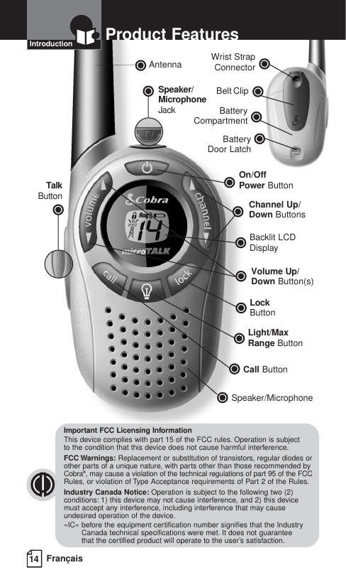 Battery CompartmentBattery Door LatchBelt ClipOn/Off Power ButtonBacklit LCD DisplayChannel Up/Down ButtonsSpeaker/MicrophoneCall ButtonLight/Max Range ButtonAntennaVolume Up/Down Button(s)LockButtonTalkButtonSpeaker/MicrophoneJackWrist StrapConnector14 FrançaisProduct FeaturesIntroductionImportant FCC Licensing InformationThis device complies with part 15 of the FCC rules. Operation is subject to the condition that this device does not cause harmful interference.FCC Warnings: Replacement or substitution of transistors, regular diodes orother parts of a unique nature, with parts other than those recommended byCobra®, may cause a violation of the technical regulations of part 95 of the FCCRules, or violation of Type Acceptance requirements of Part 2 of the Rules.Industry Canada Notice: Operation is subject to the following two (2)conditions: 1) this device may not cause interference, and 2) this devicemust accept any interference, including interference that may causeundesired operation of the device.«IC» before the equipment certification number signifies that the IndustryCanada technical specifications were met. It does not guarantee that the certified product will operate to the user’s satisfaction.