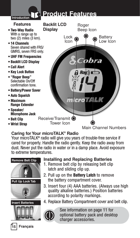 15 FrançaisProduct FeaturesIntroductionFeatures• Two-Way Radio With a range up to two (2) miles (3 km).• 14 Channels Seven shared with FRS/GMRS, seven FRS only.• UHF FM Frequencies• Backlit LCD Display• Call Alert• Key Lock Button• “Roger Beep”Selectable On/Offconfirmation tone.• Battery/Power Saver• Auto Squelch• Maximum Range Extender• Speaker/ Microphone Jack• Belt Clip• Wrist StrapCaring for Your microTALK®RadioYour microTALK®radio will give you years of trouble-free service ifcared for properly. Handle the radio gently. Keep the radio away fromdust. Never put the radio in water or in a damp place. Avoid exposureto extreme temperatures.Installing and Replacing Batteries1. Remove belt clip by releasing belt clip latch and sliding clip up.2. Pull up on the Battery Latch to remove the battery compartment cover.3. Insert four (4) AAA batteries. (Always use highquality alkaline batteries.) Position batteriesaccording to polarity markings.4. Replace Battery Compartment cover and belt clip.See information on page 11 for optional battery pack and desktop charger accessories.Insert BatteriesPull Up Lock TabRemove Belt ClipBacklit LCD DisplayReceive/TransmitTower IconLock IconRoger Beep IconBatteryLow IconMain Channel Numbers