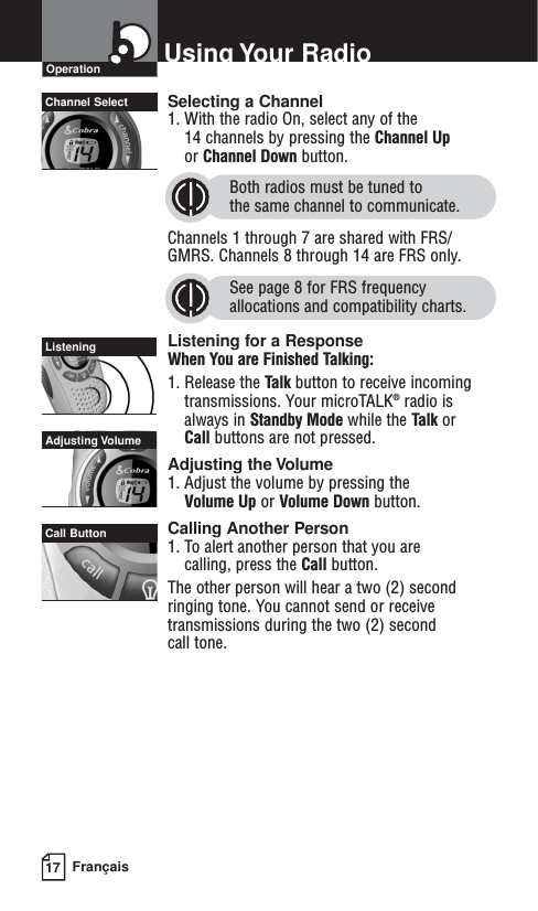 17 FrançaisUsing Your RadioSelecting a Channel1. With the radio On, select any of the 14 channels by pressing the Channel Upor Channel Down button. Both radios must be tuned to the same channel to communicate.Channels 1 through 7 are shared with FRS/GMRS. Channels 8 through 14 are FRS only. See page 8 for FRS frequencyallocations and compatibility charts.Listening for a ResponseWhen You are Finished Talking:1. Release the Talk button to receive incomingtransmissions. Your microTALK®radio isalways in Standby Mode while the Talk or Call buttons are not pressed.Adjusting the Volume1. Adjust the volume by pressing the Volume Up or Volume Down button.Calling Another Person1. To alert another person that you are calling, press the Call button. The other person will hear a two (2) secondringing tone. You cannot send or receivetransmissions during the two (2) second call tone. OperationChannel SelectCall ButtonListeningAdjusting Volume