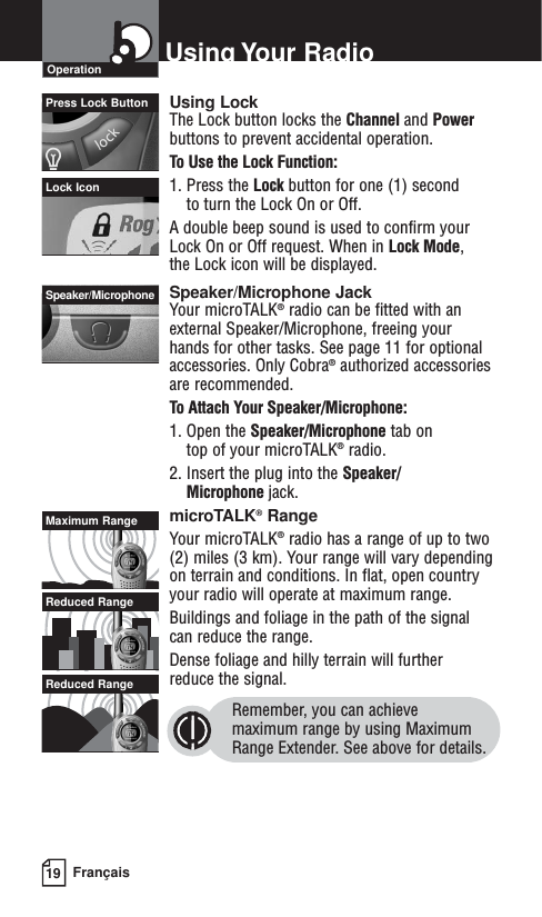 19 FrançaisUsing Your RadioOperationPress Lock Button Using LockThe Lock button locks the Channel and Powerbuttons to prevent accidental operation. To Use the Lock Function:1. Press the Lock button for one (1) second to turn the Lock On or Off.A double beep sound is used to confirm your Lock On or Off request. When in Lock Mode, the Lock icon will be displayed.Speaker/Microphone JackYour microTALK®radio can be fitted with anexternal Speaker/Microphone, freeing your hands for other tasks. See page 11 for optionalaccessories. Only Cobra®authorized accessoriesare recommended.To Attach Your Speaker/Microphone:1. Open the Speaker/Microphone tab on top of your microTALK®radio.2. Insert the plug into the Speaker/Microphone jack.microTALK®RangeYour microTALK®radio has a range of up to two(2) miles (3 km). Your range will vary dependingon terrain and conditions. In flat, open countryyour radio will operate at maximum range.Buildings and foliage in the path of the signal can reduce the range. Dense foliage and hilly terrain will further reduce the signal.Remember, you can achieve maximum range by using MaximumRange Extender. See above for details.Lock IconSpeaker/MicrophoneMaximum RangeReduced RangeReduced Range