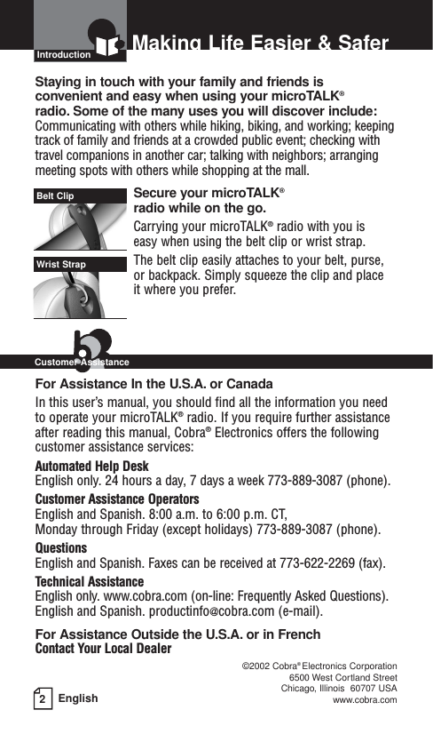 2EnglishMaking Life Easier &amp; SaferIntroductionStaying in touch with your family and friends is convenient and easy when using your microTALK®radio. Some of the many uses you will discover include:Communicating with others while hiking, biking, and working; keepingtrack of family and friends at a crowded public event; checking withtravel companions in another car; talking with neighbors; arrangingmeeting spots with others while shopping at the mall.Secure your microTALK®radio while on the go.Carrying your microTALK®radio with you is easy when using the belt clip or wrist strap. The belt clip easily attaches to your belt, purse, or backpack. Simply squeeze the clip and place it where you prefer.For Assistance In the U.S.A. or CanadaIn this user’s manual, you should find all the information you needto operate your microTALK®radio. If you require further assistanceafter reading this manual, Cobra®Electronics offers the followingcustomer assistance services:Automated Help Desk English only. 24 hours a day, 7 days a week 773-889-3087 (phone). Customer Assistance OperatorsEnglish and Spanish. 8:00 a.m. to 6:00 p.m. CT, Monday through Friday (except holidays) 773-889-3087 (phone). QuestionsEnglish and Spanish. Faxes can be received at 773-622-2269 (fax). Technical AssistanceEnglish only. www.cobra.com (on-line: Frequently Asked Questions). English and Spanish. productinfo@cobra.com (e-mail).For Assistance Outside the U.S.A. or in FrenchContact Your Local Dealer©2002 Cobra®Electronics Corporation6500 West Cortland StreetChicago, Illinois  60707 USAwww.cobra.comBelt ClipWrist StrapCustomer Assistance