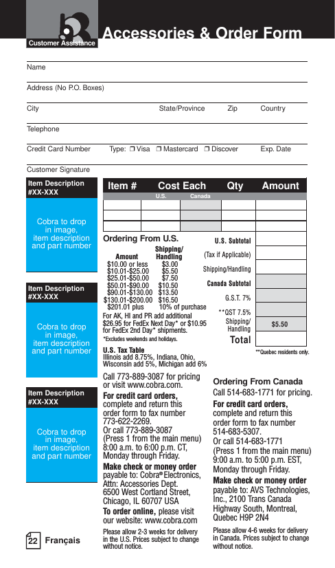 22 FrançaisAccessories &amp; Order FormCustomer AssistanceNameAddress (No P.O. Boxes)City State/Province Zip CountryTelephoneCredit Card Number         Type: ❒Visa   ❒Mastercard   ❒Discover Exp. DateCustomer SignatureOrdering From U.S.Shipping/Amount Handling$10.00 or less $3.00$10.01-$25.00 $5.50$25.01-$50.00 $7.50$50.01-$90.00 $10.50$90.01-$130.00 $13.50$130.01-$200.00 $16.50$201.01 plus 10% of purchaseFor AK, HI and PR add additional$26.95 for FedEx Next Day* or $10.95for FedEx 2nd Day* shipments.*Excludes weekends and holidays.U.S. Tax TableIllinois add 8.75%, Indiana, Ohio,Wisconsin add 5%, Michigan add 6%Call 773-889-3087 for pricing or visit www.cobra.com.For credit card orders,complete and return this order form to fax number 773-622-2269. Or call 773-889-3087 (Press 1 from the main menu) 8:00 a.m. to 6:00 p.m. CT, Monday through Friday.Make check or money orderpayable to: Cobra® Electronics, Attn: Accessories Dept.6500 West Cortland Street, Chicago, IL 60707 USATo order online, please visit our website: www.cobra.comPlease allow 2-3 weeks for delivery in the U.S. Prices subject to changewithout notice.Ordering From CanadaCall 514-683-1771 for pricing.For credit card orders,complete and return this order form to fax number 514-683-5307. Or call 514-683-1771(Press 1 from the main menu) 9:00 a.m. to 5:00 p.m. EST,Monday through Friday.Make check or money orderpayable to: AVS Technologies,Inc., 2100 Trans CanadaHighway South, Montreal,Quebec H9P 2N4Please allow 4-6 weeks for deliveryin Canada. Prices subject to changewithout notice.**Quebec residents only.Item Description #XX-XXXItem Description #XX-XXXItem Description #XX-XXXCobra to drop in image, item descriptionand part numberCobra to drop in image, item descriptionand part numberCobra to drop in image, item descriptionand part numberItem # Cost Each Qty AmountU.S. CanadaU.S. Subtotal(Tax if Applicable)Shipping/HandlingCanada SubtotalG.S.T. 7%**QST 7.5%$5.50TotalShipping/Handling