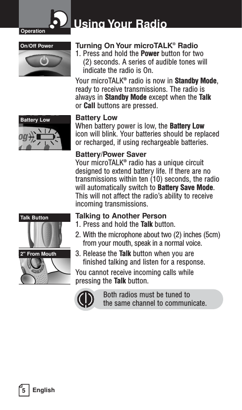 Turning On Your microTALK®Radio1. Press and hold the Power button for two (2) seconds. A series of audible tones willindicate the radio is On.Your microTALK®radio is now in Standby Mode,ready to receive transmissions. The radio isalways in Standby Mode except when the Talkor Call buttons are pressed.Battery LowWhen battery power is low, the Battery Lowicon will blink. Your batteries should be replacedor recharged, if using rechargeable batteries.Battery/Power SaverYour microTALK®radio has a unique circuitdesigned to extend battery life. If there are notransmissions within ten (10) seconds, the radiowill automatically switch to Battery Save Mode.This will not affect the radio’s ability to receiveincoming transmissions.Talking to Another Person1. Press and hold the Talk button.2. With the microphone about two (2) inches (5cm)from your mouth, speak in a normal voice.3. Release the Talk button when you are finished talking and listen for a response.You cannot receive incoming calls while pressing the Talk button.Both radios must be tuned to the same channel to communicate.5EnglishUsing Your RadioOperationOn/Off PowerBattery LowTalk Button2&quot; From Mouth