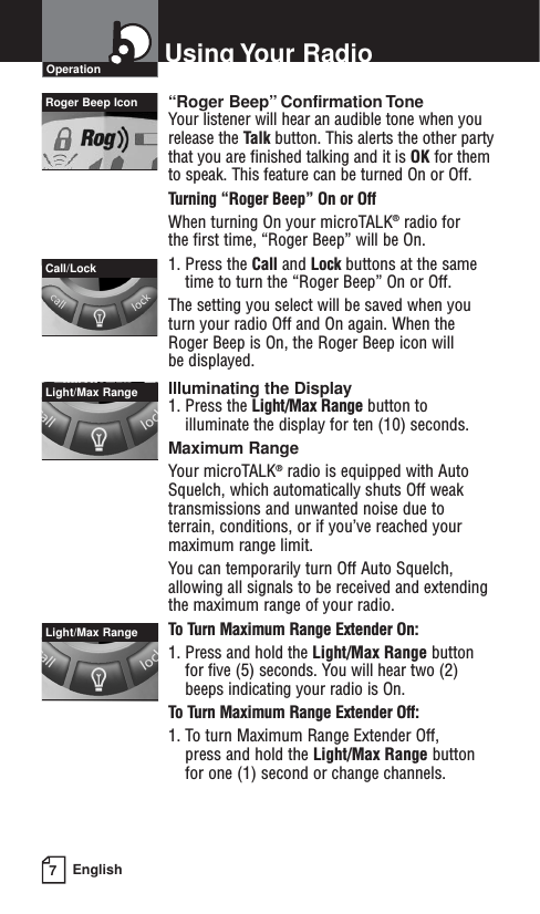 7EnglishUsing Your RadioOperation“Roger Beep” Confirmation ToneYour listener will hear an audible tone when you release the Talk button. This alerts the other partythat you are finished talking and it is OK for themto speak. This feature can be turned On or Off.Turning “Roger Beep” On or OffWhen turning On your microTALK®radio for the first time, “Roger Beep” will be On.1. Press the Call and Lock buttons at the same time to turn the “Roger Beep” On or Off.The setting you select will be saved when youturn your radio Off and On again. When theRoger Beep is On, the Roger Beep icon will be displayed.Illuminating the Display1. Press the Light/Max Range button toilluminate the display for ten (10) seconds.Maximum RangeYour microTALK®radio is equipped with AutoSquelch, which automatically shuts Off weaktransmissions and unwanted noise due toterrain, conditions, or if you’ve reached yourmaximum range limit.You can temporarily turn Off Auto Squelch, allowing all signals to be received and extending the maximum range of your radio.To Turn Maximum Range Extender On:1. Press and hold the Light/Max Range buttonfor five (5) seconds. You will hear two (2)beeps indicating your radio is On.To Turn Maximum Range Extender Off:1. To turn Maximum Range Extender Off, press and hold the Light/Max Range buttonfor one (1) second or change channels.Call/LockRoger Beep IconLight/Max Range Light/Max Range 