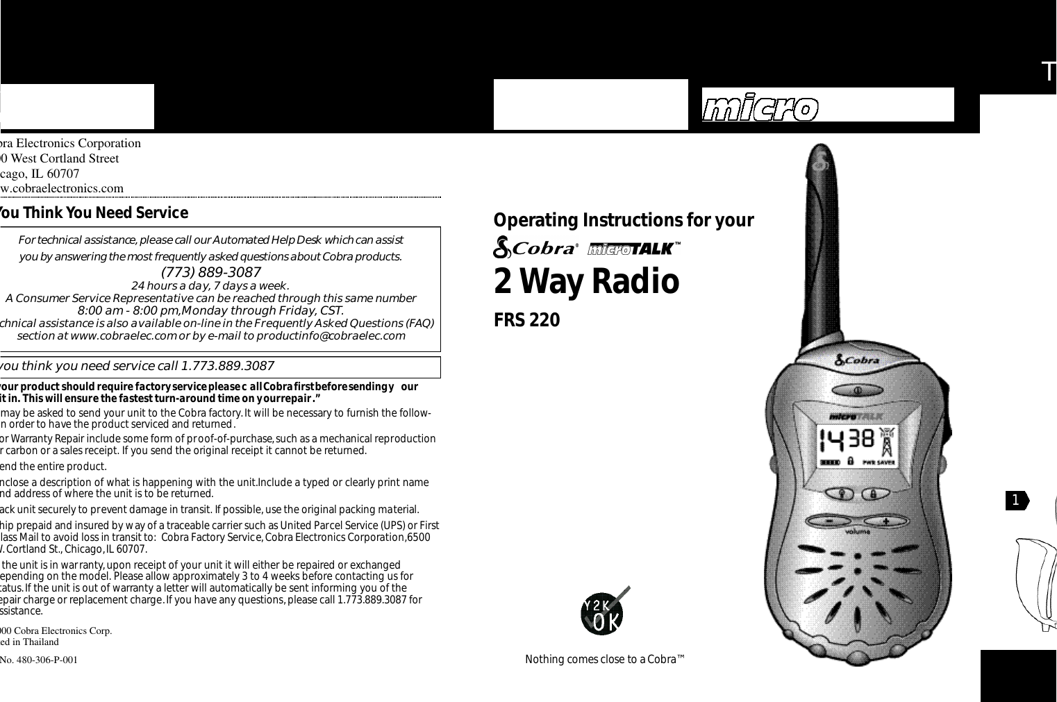 Th2Way RadioO pe rating Instru ctions for your Nothing comes close to a Co b ra ™obra Electronics Corporation500 West Cortland Streethicago, IL 60707ww.cobraelectronics.com2000 Cobra Electronics Corp.nted in Thailandt No. 480-306-P-001For te c h n i cal assistance,please call our Au to m a ted Help Desk which can assist you by answe ring the most fre q u e n t ly asked questions about Co b ra prod u ct s .(773) 889-3087 24 hours a day, 7 days a week.A Consumer Service Representative can be reached through this same number 8:00 am - 8:00 pm,Monday through Friday, CST.echnical assistance is also available on-line in the Frequently Asked Questions (FAQ)section at www.cobraelec.com or by e-mail to productinfo@cobraelec.comf you think you need service call 1.773.889.3087 your product should require factory service please c all Cobra first before sending y our nit in. This will ensure the fastest turn-around time on your repair.”u may be asked to send your unit to the Cobra factory.It will be necessary to furnish the follow-g in order to have the product serviced and returned.or Warranty Repair include some form of proof-of-purchase,such as a mechanical reproductionor carbon or a sales receipt. If you send the original receipt it cannot be returned.end the entire product.Enclose a description of what is happening with the unit.Include a typed or clearly print nameand address of where the unit is to be returned.ack unit securely to prevent damage in transit. If possible,use the original packing material.hip prepaid and insured by way of a traceable carrier such as United Parcel Service (UPS) or Firstlass Mail to avoid loss in transit to: Cobra Factory Service,Cobra Electronics Corporation,6500W.Cortland St., Chicago,IL 60707.f the unit is in warranty, upon receipt of your unit it will either be repaired or exchangeddepending on the model. Please allow approximately 3 to 4 weeks before contacting us for status.If the unit is out of warranty a letter will automatically be sent informing you of the epair charge or replacement charge.If you have any questions,please call 1.773.889.3087 forassistance.You Think You Need ServiceFRS 2201