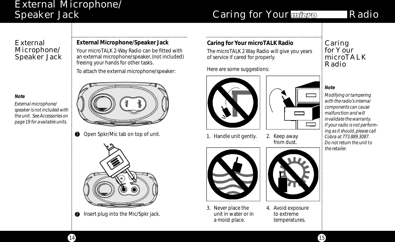 15Caring for Your microTAL  RadioCaring for Your microTALK RadioThe microTALK 2 Way Radio will give you years of service if cared for properly.Here are some suggestions:Caring for YourmicroTALKRadioNoteModifying or tampering with the radio’s internal components can cause malfunction and will invalidate the warranty.If your radio is not perform-ing as it should,please callCobra at 773.889.3087.Do not return the unit tothe retailer.1. Handle unit gently. 2. Keep awayfrom dust.3. Never place the unit in water or in a moist place.4. Avoid exposureto extreme temperatures.14NoteExternal microphone/speaker is not included withthe unit. See Accessories onpage 19 for available units.External Microphone/Speaker JackYour microTALK 2-Way Radio can be fitted with an external microphone/speaker,(not included)freeing your hands for other tasks.To attach the external microphone/speaker:ExternalMicrophone/Speaker JackOpen Spkr/Mic tab on top of unit.1Insert plug into the Mic/Spkr jack.2E x t e rnal Microphone/ Speaker Jack
