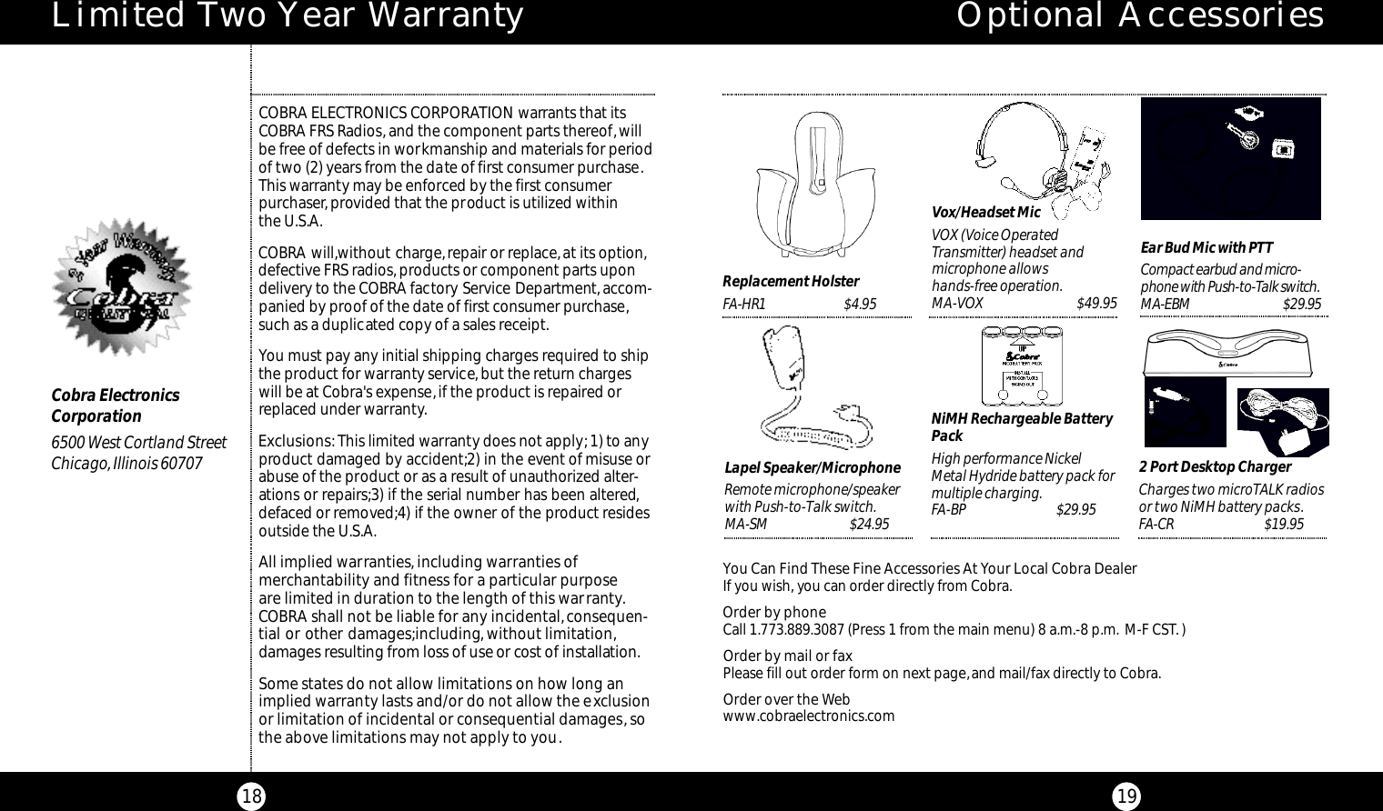 Optional AccessoriesYou Can Find These Fine Accessories AtYour Local Cobra DealerIf you wish, you can order directly from Cobra.Order by phoneCall 1.773.889.3087 (Press 1 from the main menu) 8 a.m.-8 p.m. M-F CST.)Order by mail or faxPlease fill out order form on next page,and mail/fax directly to Cobra.Order over the Webwww.cobraelectronics.comEar Bud Mic with PTTCo m p a c t earbud and micro-phone with Pu s h - to - Talk switc h .M A -EBM    $29.95 Lapel Speaker/MicrophoneRemote microphone/speakerwith Push-to-Talk switch.M A- S M $ 2 4 . 9 5Replacement HolsterFA-HR1                           $4.952 Port Desktop ChargerCharges two microTALK radiosor two NiMH battery packs.FA- C R $ 1 9 . 9 5NiMH Rechargeable BatteryPackHigh performance NickelMetal Hydride battery pack formultiple charging.FA-BP $ 2 9 . 9 5Vox/Headset MicVOX (Voice OperatedTransmitter) headset andmicrophone allowshands-free operation.MA-VOX                               $49.95Limited Two Year Warranty18COBRA ELECTRONICS CORPORATION warrants that itsCOBRA FRS Radios, and the component parts thereof,willbe free of defects in workmanship and materials for periodof two (2) years from the date of first consumer purchase.This warranty may be enforced by the first consumer purchaser, provided that the product is utilized within the U.S.A.COBRA will,without charge,repair or replace,at its option,defective FRS radios, products or component parts upondelivery to the COBRA factory Service Department,accom-panied by proof of the date of first consumer purchase,such as a duplicated copy of a sales receipt.You must pay any initial shipping charges required to shipthe product for warranty service,but the return chargeswill be at Cobra&apos;s expense,if the product is repaired orreplaced under warranty.Exclusions:This limited warranty does not apply; 1) to anyproduct damaged by accident;2) in the event of misuse orabuse of the product or as a result of unauthorized alter-ations or repairs;3) if the serial number has been altered,defaced or removed;4) if the owner of the product residesoutside the U.S.A.All implied warranties, including warranties of merchantability and fitness for a particular purpose are limited in duration to the length of this warranty.COBRA shall not be liable for any incidental,consequen-tial or other damages;including, without limitation,damages resulting from loss of use or cost of installat i o n .Some states do not allow limitations on how long animplied warranty lasts and/or do not allow the exclusionor limitation of incidental or consequential damages,sothe above limitations may not apply to you.Cobra ElectronicsCorporation6500 West Cortland StreetChicago, Illinois 6070719