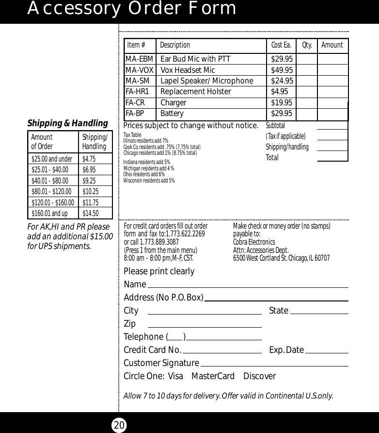 Accessory Order Form20Subtotal(Tax if applicable)  Shipping/handlingTotalTax TableIllinois residents add 7%Cook Co.residents add .75% (7.75% total)Chicago residents add 1% (8.75% total)Indiana residents add 5%Michigan residents add 4 % Ohio residents add 6%Wisconsin residents add 5%Prices subject to change without notice.M A - E B M Ear Bud Mic with PTT $ 2 9 . 9 5M A - VOX Vox Headset Mi c $ 4 9 . 9 5MA-SM Lapel Speaker/ Microphone  $24.95FA - H R 1 Replacement Holster $ 4 . 9 5FA - C R Ch a rg e r $ 1 9 . 9 5FA - B P Bat te ry$ 2 9 . 9 5Item # Description Cost Ea. Qty. AmountPlease print clearlyNameAddress (No P.O.Box)City StateZipTelephone (       )Credit Card No. Exp.DateCustomer SignatureCircle One: Visa    MasterCard    DiscoverAllow 7 to 10 days for delivery.Offer valid in Continental U.S.only.For credit card orders fill out orderform and fax to:1.773.622.2269or call 1.773.889.3087(Press 1 from the main menu)8:00 am - 8:00 pm,M-F,CST.Ma ke check or money order (no stamps)payable to:Cobra Electronics Attn:Accessories Dept.6500 West Co rtland St.Ch i ca g o,IL 60707$25.00 and under $4.75$25.01 - $40.00 $6.95$40.01 - $80.00 $9.25$80.01 - $120.00 $10.25$120.01 - $160.00 $11.75$160.01 and up $14.50Amount Shipping/of Order HandlingShipping &amp; HandlingFor AK,HI and PR pleaseadd an additional $15.00for UPS shipments.