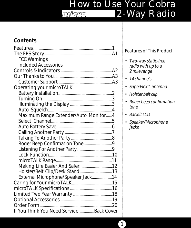 How to Use Your Cobra M i c ro Ta l k 2 - Way Radio1Features of This Product• Two-way static-freeradio with up to a 2 mile range• 14 channels• SuperFlex™ antenna• Holster belt clip• Roger beep confirmationtone• Backlit LCD • Speaker/MicrophonejacksContentsFeatures...........................................................................1The FRS Story................................................................A1FCC WarningsIncluded AccessoriesControls &amp; Indicators.................................................A2Our Thanks to You.......................................................A3Customer Support...................................................A3Operating your microTALK Battery Installation...................................................2Turning On..................................................................3Illuminating the Display ........................................3Auto Squelch.............................................................4Maximum Range Extender/Auto Monitor......4Select Channel..........................................................5Auto Battery Save.....................................................6Calling Another Party.............................................7Talking To Another Party.......................................8Roger Beep Confirmation Tone...........................9Listening For Another Party.................................9Lock Function............................................................10microTALK Range.....................................................11Making Life Easier And Safer...............................12Holster/Belt Clip/Desk Stand...............................13External Microphone/Speaker Jack...................14Caring for Your microTALK......................................15microTALK Specifications........................................16Limited Two Year Warranty.....................................18Optional Accessories.................................................19Order Form.....................................................................20If You Think You Need Service...............Back Cover