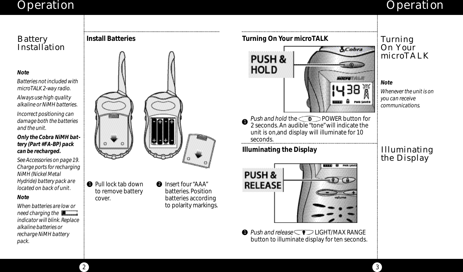 Pull lock tab downto remove batterycover.Insert four “AAA”batteries.Positionbatteries accordingto po l a ri ty marki n g s.Operation3Operation2NoteBatteries not included withmicroTALK 2-way radio.Always use high qualityalkaline or NiMH batteries.Incorrect positioning candamage both the batteriesand the unit.Only the Cobra NiMH bat-tery (Part #FA-BP) packcan be recharged.See Accessories on page 19.Charge ports for rechargingNiMH (Nickel MetalHydride) battery pack arelocated on back of unit.NoteWhen batteries are low orneed charging the indicator will blink.Replacealkaline batteries orrecharge NiMH batterypack.Install BatteriesBatteryInstallation1 2Turning On Your microTALKNoteWhenever the unit is on you can receivecommunications.Turning On YourmicroTALKIlluminating the DisplayIlluminatingthe Display11Push and hold the                POWER button for2 seconds.An audible “tone”will indicate theunit is on,and display will illuminate for 10seconds.Push and release LIGHT/MAX RANGEbutton to illuminate display for ten seconds.