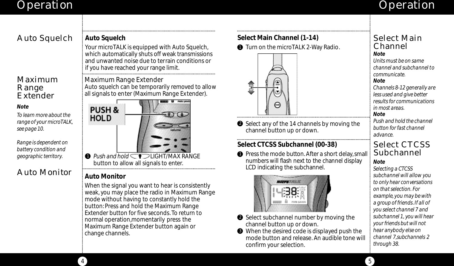 Select any of the 14 channels by moving thechannel button up or down.Select Main Channel (1-14)Turn on the microTALK 2-Way Radio.Operation5NoteSelecting a CTCSS subchannel will allow youto only hear conversationson that selection. For example, you may be witha group of friends.If all ofyou select channel 7 andsubchannel 1, you will hearyour friends but will nothear anybody else on channel 7,subchannels 2through 38.Select MainChannelOperation4NoteTo learn more about therange of your microTALK,see page 10.Range is dependent on battery condition and geographic territory.Auto SquelchMaximumRangeExtender21Maximum Range ExtenderAuto squelch can be temporarily removed to allowall signals to enter (Maximum Range Extender).Select CTCSS Subchannel (00-38)Press the mode butto n .After a short delay,s m a l ln u m bers will flash next to the channel displayLCD indicating the subc h a n n e l .Select CTCSSSubchannelAuto SquelchYour microTALK is equipped with Auto Squelch,which automatically shuts off weak transmissionsand unwanted noise due to terrain conditions orif you have reached your range limit.1Push and hold LIGHT/MAX RANGE button to allow all signals to enter.Auto MonitorAuto MonitorWhen the signal you want to hear is consistentlyweak,you may place the radio in Maximum Rangemode without having to constantly hold the button:Press and hold the Maximum RangeExtender button for five seconds.To return tonormal operation,momentarily press theMaximum Range Extender button again orchange channels.1Select subchannel number by moving thechannel button up or down.When the desired code is displayed push themode button and release.An audible tone willconfirm your selection.23NoteUnits must be on samechannel and subchannel tocommunicate.NoteChannels 8-12 generally areless used and give betterresults for communicationsin most areas.NotePush and hold the channelbutton for fast channeladvance.