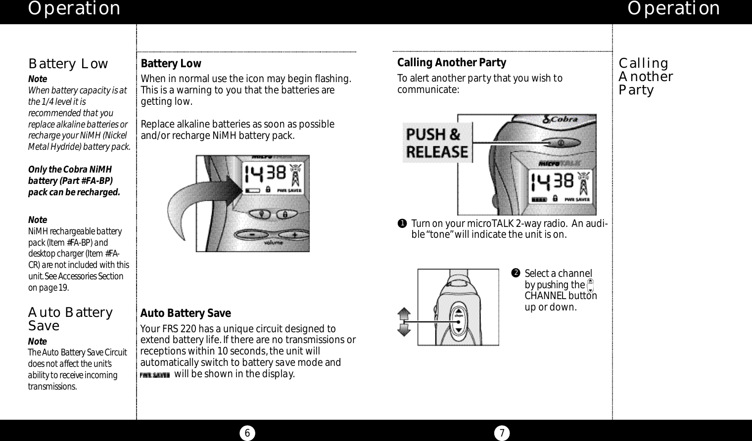 Operation6Operation7Calling Another PartyTo alert another party that you wish tocommunicate:Turn on your microTALK 2-way radio. An audi-ble “tone”will indicate the unit is on.Selecta channel by p u s h i n g t h eCHANNEL butto nup or down.CallingAnother Party12B a t t e r y LowNo teWhen batte ry ca p a c i ty is atthe 1/4 level it isre commended that yo ure p l a ce alkaline batte ries orre c h a rge your NiMH (Nicke lMetal Hyd ride) batte ry pack.Only the Cobra NiMHbattery (Part #FA-BP) pack can be recharged.No teNiMH re c h a rgeable batte rypack (Item #FA-BP) and d e s k top charger (Item #FA-CR) are not included with thisu n i t.See Ac ce s s o r ies Se ct i o non page 19.Battery LowWhen in normal use the icon may begin flashing.This is a warning to you that the batteries aregetting low.Replace alkaline batteries as soon as possibleand/or recharge NiMH battery pack.Auto Battery SaveYour FRS 220 has a unique circuit designed toextend battery life.If there are no transmissions orreceptions within 10 seconds,the unit will automatically switch to battery save mode and will be shown in the display.Auto BatteryS a v eNo teThe Au to Ba t te ry Save Ci rc u i td oes not affe c t the unit’s a b i l i ty to re ce i ve inco m i n gt ra n s m i s s i o n s.