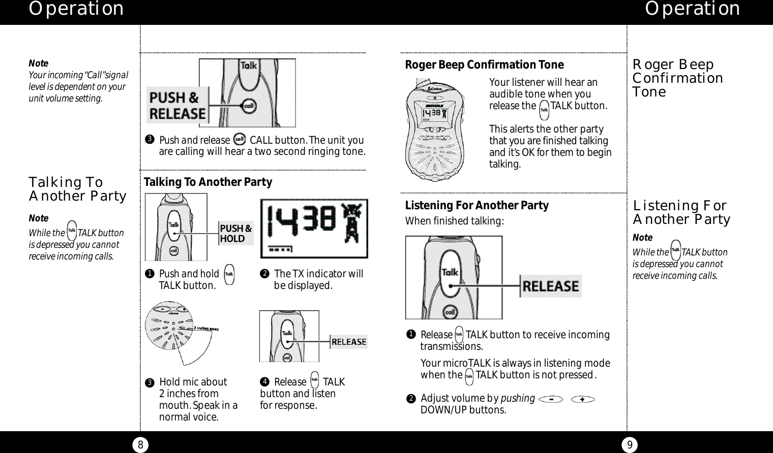 Operation9Operation8Roger BeepConfirmationToneListening For Another PartyWhen finished talking:Listening ForAnother PartyRelease TALK button to receive incoming transmissions.Your microTALK is always in listening modewhen the     TALK button is not pressed.Adjust volume by pushingDOWN/UP buttons.1NoteWhile the       TALK button is depressed you cannot receive incoming calls.Your listener will hear an audible tone when you release the      TALK button.This alerts the other partyt h at you are finished talki n gand it’s OK for them to be g i nt a l ki n g.Roger Beep Confirmation Tone2No teYour incoming “Ca l l ”s i g n a ll evel is dependent on yo u runit volume setting.Talking ToAnother PartyPush and release  CALL button.The unit youare calling will hear a two second ringing tone.3Talking To Another PartyPush and hold TALK button.1The TX indicator willbe displayed.2Hold mic about 2 inches frommouth.Speak in anormal voice.3Release        TALK button and listenfor response.4NoteWhile the       TALK button is depressed you cannot receive incoming calls.