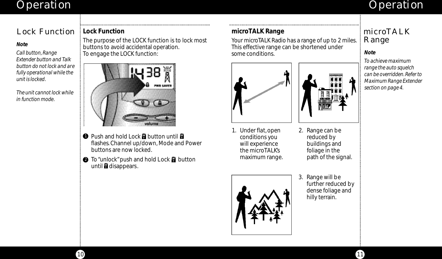 Operation11NoteCall button, Range Extender button and Talkbutton do not lock and arefully operational while theunit is locked.The unit cannot lock whilein function mode.Lock FunctionThe purpose of the LOCK function is to lock mostbuttons to avoid accidental operation.To engage the LOCK function:Lock FunctionOperation10microTALK RangeYour micro TALK Radio has a range of up to 2 miles.This effective range can be shortened under some conditions. NoteTo achieve maximum range the auto squelch can be overridden.Refer toMaximum Range Extendersection on page 4.microTALKRange1. Under flat,openconditions you will experiencethe microTALK’smaximum range.2. Range can bereduced bybuildings andfoliage in the path of the signal.3. Range will befurther reduced bydense foliage andhilly terrain.Push and hold Lock     button untilflashes. Channel up/down,Mode and Powerbuttons are now locked.To“unlock”push and hold Lock      button until     disappears.12