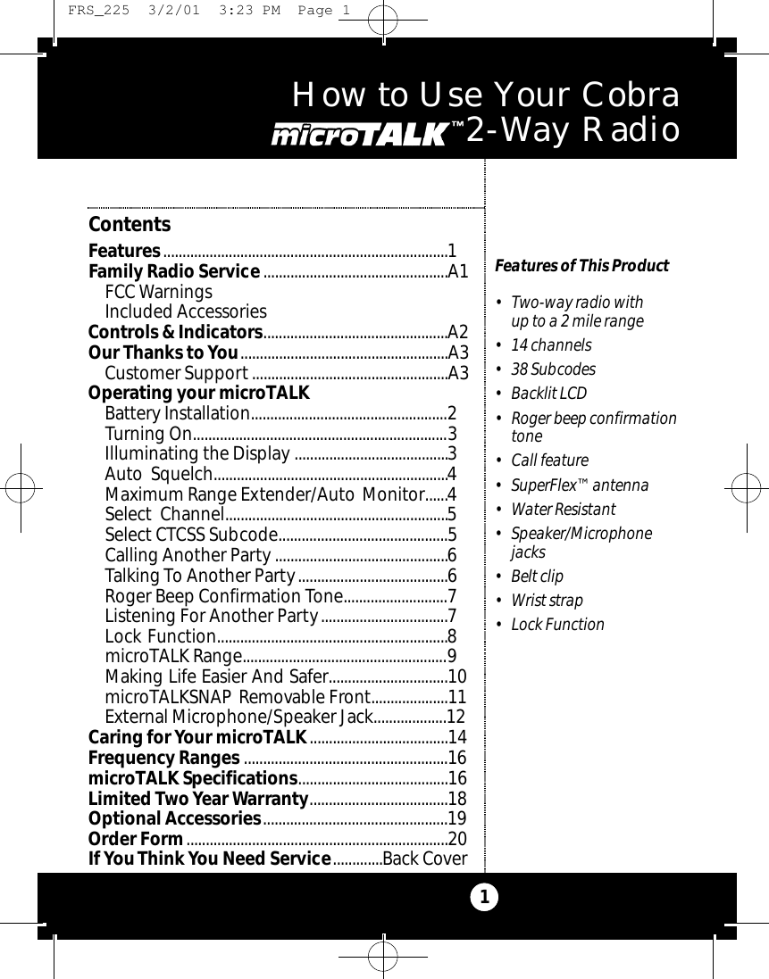 How to Use Your Cobra M i c ro Ta l k 2 - Way Radio1Features of This Product• Two-way radio with up to a 2 mile range• 14 channels• 38 Subcodes• Backlit LCD • Roger beep confirmationtone• Call feature• SuperFlex™ antenna• Water Resistant• Speaker/Microphonejacks• Belt clip• Wrist strap• Lock FunctionContentsFeatures..........................................................................1Family Radio Service................................................A1FCC WarningsIncluded AccessoriesControls &amp; Indicators................................................A2Our Thanks toYou......................................................A3Customer Support...................................................A3Operating your microTALK Battery Installation...................................................2Turning On..................................................................3Illuminating the Display ........................................3Auto Squelch.............................................................4Maximum Range Extender/Auto Monitor......4Select Channel..........................................................5Select CTCSS Subcode............................................5Calling Another Party .............................................6Talking To Another Party.......................................6Roger Beep Confirmation Tone...........................7Listening For Another Party.................................7Lock Function............................................................8microTALK Range.....................................................9Making Life Easier And Safer...............................10microTALKSNAP Removable Front....................11External Microphone/Speaker Jack...................12Caring for Your microTALK....................................14Frequency Ranges .....................................................16microTALK Specifications.......................................16Limited TwoYear Warranty....................................18Optional Accessories................................................19Order Form....................................................................20If You Think You Need Service.............Back Cover FRS_225  3/2/01  3:23 PM  Page 1