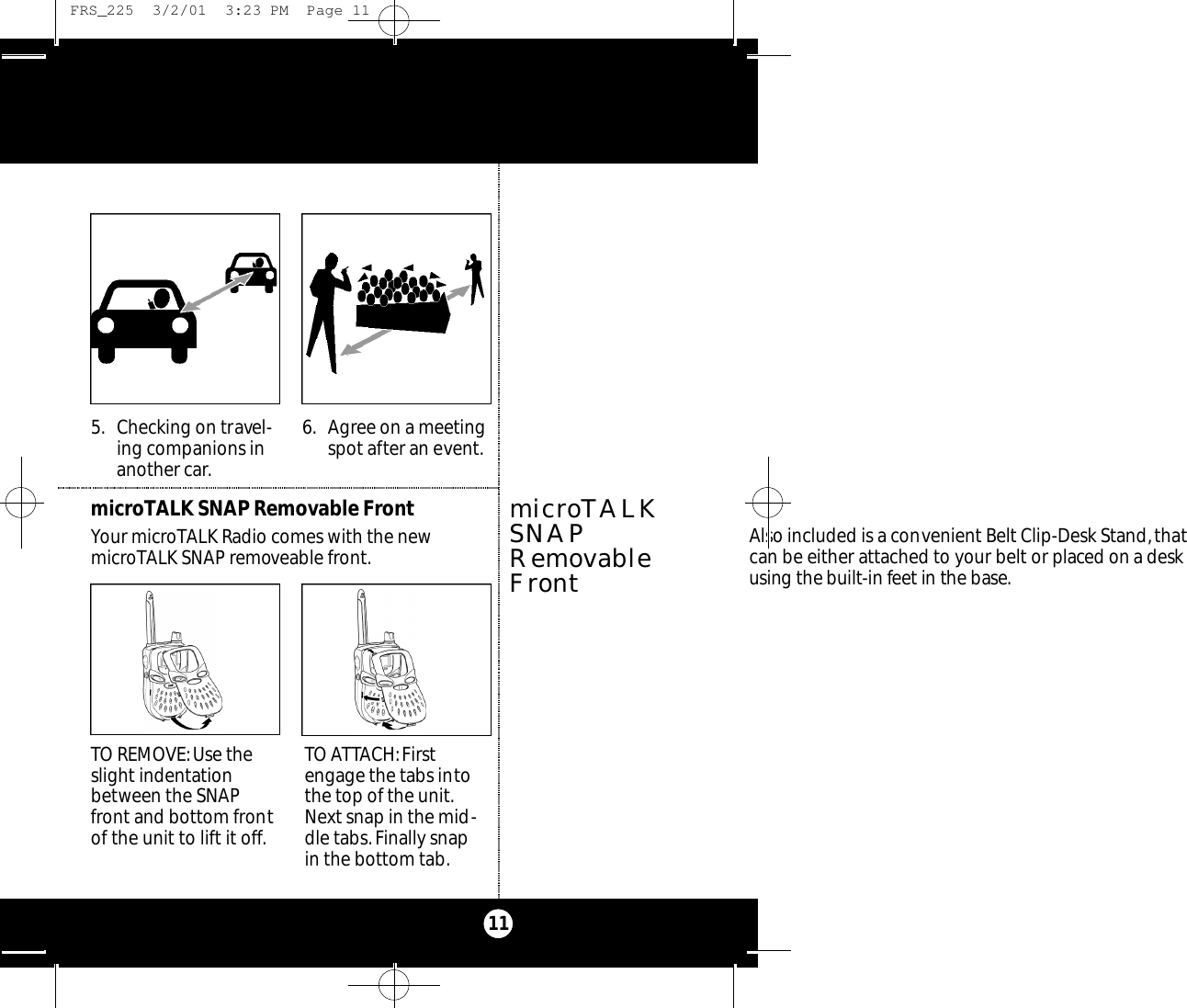 115. Checking on travel-ing companions inanother car.6. Agree on a meetingspot after an event.TO REMOVE:Use theslight indentationbetween the SNAPfront and bottom frontof the unit to lift it off.TO ATTACH:Firstengage the tabs intothe top of the unit.Next snap in the mid-dle tabs. Finally snap in the bottom tab.microTALK SNAP Removable FrontYour microTALK Radio comes with the newmicroTALK SNAP removeable front.microTALKSNAPRemovableFrontAlso included is a convenient Belt Clip-Desk Stand,thatcan be either attached to your belt or p l a ced on a deskusing the built-in feet in the base. FRS_225  3/2/01  3:23 PM  Page 11
