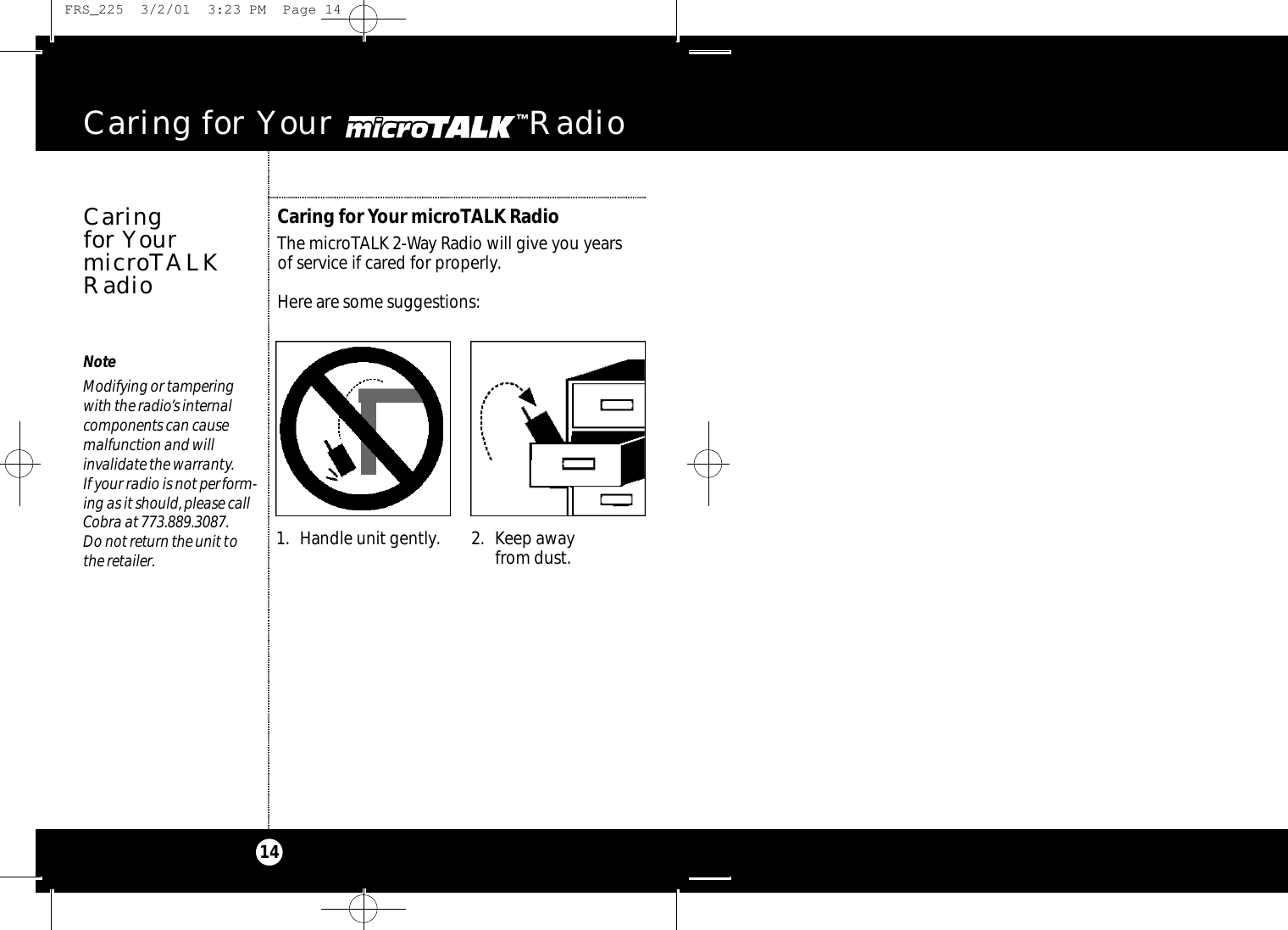 Caring for Your microTALK RadioThe microTALK 2-Way Radio will give you years of service if cared for properly.Here are some suggestions:Caring for Your microTAL  Radio14Caring for YourmicroTALKRadioNoteModifying or tampering with the radio’s internal components can cause malfunction and will invalidate the warranty.If your radio is not perform-ing as it should, please callCobra at 773.889.3087.Do not return the unit tothe retailer. 1. Handle unit gently. 2. Keep awayfrom dust. FRS_225  3/2/01  3:23 PM  Page 14